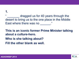 ASIASWEEP 2014
1.
“ _______ dragged us for 40 years through the
desert to bring us to the one place in the Middle
East where there was no ______.”
This is an iconic former Prime Minister talking
about a culture-hero.
Who is she talking about?
Fill the other blank as well.
 