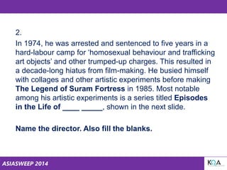 ASIASWEEP 2014
2.
In 1974, he was arrested and sentenced to five years in a
hard-labour camp for ‘homosexual behaviour and trafficking
art objects’ and other trumped-up charges. This resulted in
a decade-long hiatus from film-making. He busied himself
with collages and other artistic experiments before making
The Legend of Suram Fortress in 1985. Most notable
among his artistic experiments is a series titled Episodes
in the Life of ____ _____, shown in the next slide.
Name the director. Also fill the blanks.
 