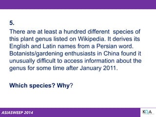 ASIASWEEP 2014
5.
There are at least a hundred different species of
this plant genus listed on Wikipedia. It derives its
English and Latin names from a Persian word.
Botanists/gardening enthusiasts in China found it
unusually difficult to access information about the
genus for some time after January 2011.
Which species? Why?
 