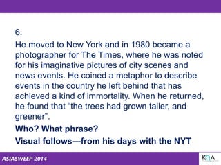 ASIASWEEP 2014
6.
He moved to New York and in 1980 became a
photographer for The Times, where he was noted
for his imaginative pictures of city scenes and
news events. He coined a metaphor to describe
events in the country he left behind that has
achieved a kind of immortality. When he returned,
he found that “the trees had grown taller, and
greener”.
Who? What phrase?
Visual follows—from his days with the NYT
 