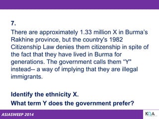 ASIASWEEP 2014
7.
There are approximately 1.33 million X in Burma’s
Rakhine province, but the country's 1982
Citizenship Law denies them citizenship in spite of
the fact that they have lived in Burma for
generations. The government calls them “Y"
instead-- a way of implying that they are illegal
immigrants.
Identify the ethnicity X.
What term Y does the government prefer?
 