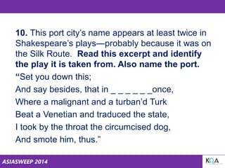 ASIASWEEP 2014
10. This port city’s name appears at least twice in
Shakespeare’s plays—probably because it was on
the Silk Route. Read this excerpt and identify
the play it is taken from. Also name the port.
“Set you down this;
And say besides, that in _ _ _ _ _ _once,
Where a malignant and a turban’d Turk
Beat a Venetian and traduced the state,
I took by the throat the circumcised dog,
And smote him, thus.”
 