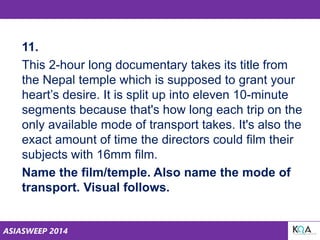 ASIASWEEP 2014
11.
This 2-hour long documentary takes its title from
the Nepal temple which is supposed to grant your
heart’s desire. It is split up into eleven 10-minute
segments because that's how long each trip on the
only available mode of transport takes. It's also the
exact amount of time the directors could film their
subjects with 16mm film.
Name the film/temple. Also name the mode of
transport. Visual follows.
 