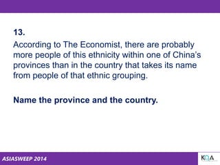 ASIASWEEP 2014
13.
According to The Economist, there are probably
more people of this ethnicity within one of China’s
provinces than in the country that takes its name
from people of that ethnic grouping.
Name the province and the country.
 
