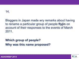 ASIASWEEP 2014
14.
Bloggers in Japan made wry remarks about having
to rename a particular group of people flyjin on
account of their responses to the events of March
2011.
Which group of people?
Why was this name proposed?
 