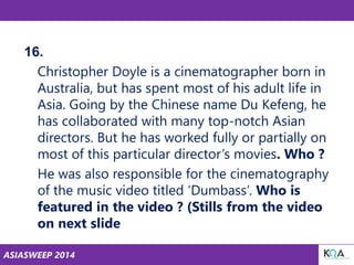 ASIASWEEP 2014
16.
Christopher Doyle is a cinematographer born in
Australia, but has spent most of his adult life in
Asia. Going by the Chinese name Du Kefeng, he
has collaborated with many top-notch Asian
directors. But he has worked fully or partially on
most of this particular director’s movies. Who ?
He was also responsible for the cinematography
of the music video titled ‘Dumbass’. Who is
featured in the video ? (Stills from the video
on next slide
 