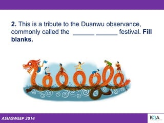 ASIASWEEP 2014
2. This is a tribute to the Duanwu observance,
commonly called the ______ ______ festival. Fill
blanks.
 