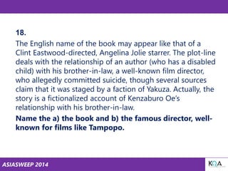 ASIASWEEP 2014
18.
The English name of the book may appear like that of a
Clint Eastwood-directed, Angelina Jolie starrer. The plot-line
deals with the relationship of an author (who has a disabled
child) with his brother-in-law, a well-known film director,
who allegedly committed suicide, though several sources
claim that it was staged by a faction of Yakuza. Actually, the
story is a fictionalized account of Kenzaburo Oe’s
relationship with his brother-in-law.
Name the a) the book and b) the famous director, well-
known for films like Tampopo.
 