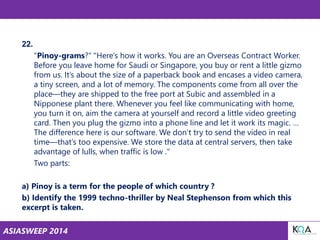 ASIASWEEP 2014
22.
"Pinoy-grams?“ "Here’s how it works. You are an Overseas Contract Worker.
Before you leave home for Saudi or Singapore, you buy or rent a little gizmo
from us. It’s about the size of a paperback book and encases a video camera,
a tiny screen, and a lot of memory. The components come from all over the
place—they are shipped to the free port at Subic and assembled in a
Nipponese plant there. Whenever you feel like communicating with home,
you turn it on, aim the camera at yourself and record a little video greeting
card. Then you plug the gizmo into a phone line and let it work its magic. …
The difference here is our software. We don’t try to send the video in real
time—that’s too expensive. We store the data at central servers, then take
advantage of lulls, when traffic is low ."
Two parts:
a) Pinoy is a term for the people of which country ?
b) Identify the 1999 techno-thriller by Neal Stephenson from which this
excerpt is taken.
 