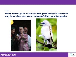 ASIASWEEP 2014
23.
Which famous person with an endangered species that is found
only in an island province of Indonesia? Also name the species.
 