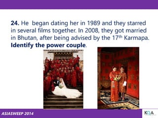 ASIASWEEP 2014
24. He began dating her in 1989 and they starred
in several films together. In 2008, they got married
in Bhutan, after being advised by the 17th Karmapa.
Identify the power couple.
 