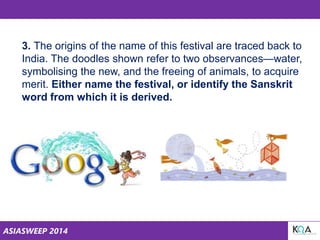 ASIASWEEP 2014
3. The origins of the name of this festival are traced back to
India. The doodles shown refer to two observances—water,
symbolising the new, and the freeing of animals, to acquire
merit. Either name the festival, or identify the Sanskrit
word from which it is derived.
 