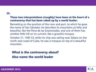 ASIASWEEP 2014
25.
These two interpretations (roughly) have been at the heart of a
controversy that has been raked up by a world leader:
Remarking on the position of the river and port, to which he gave
the name of San Salvador, he describes its mountains as lofty and
beautiful, like the Pena de las Enamoradas, and one of them has
another little hill on its summit, like a graceful mosque.
October 21, 1492 CE while his ship was sailing near Gibara on the
north-east coast of Cuba, he saw a mosque on top of a beautiful
mountain.
What is the controversy about?
Also name the world leader
 