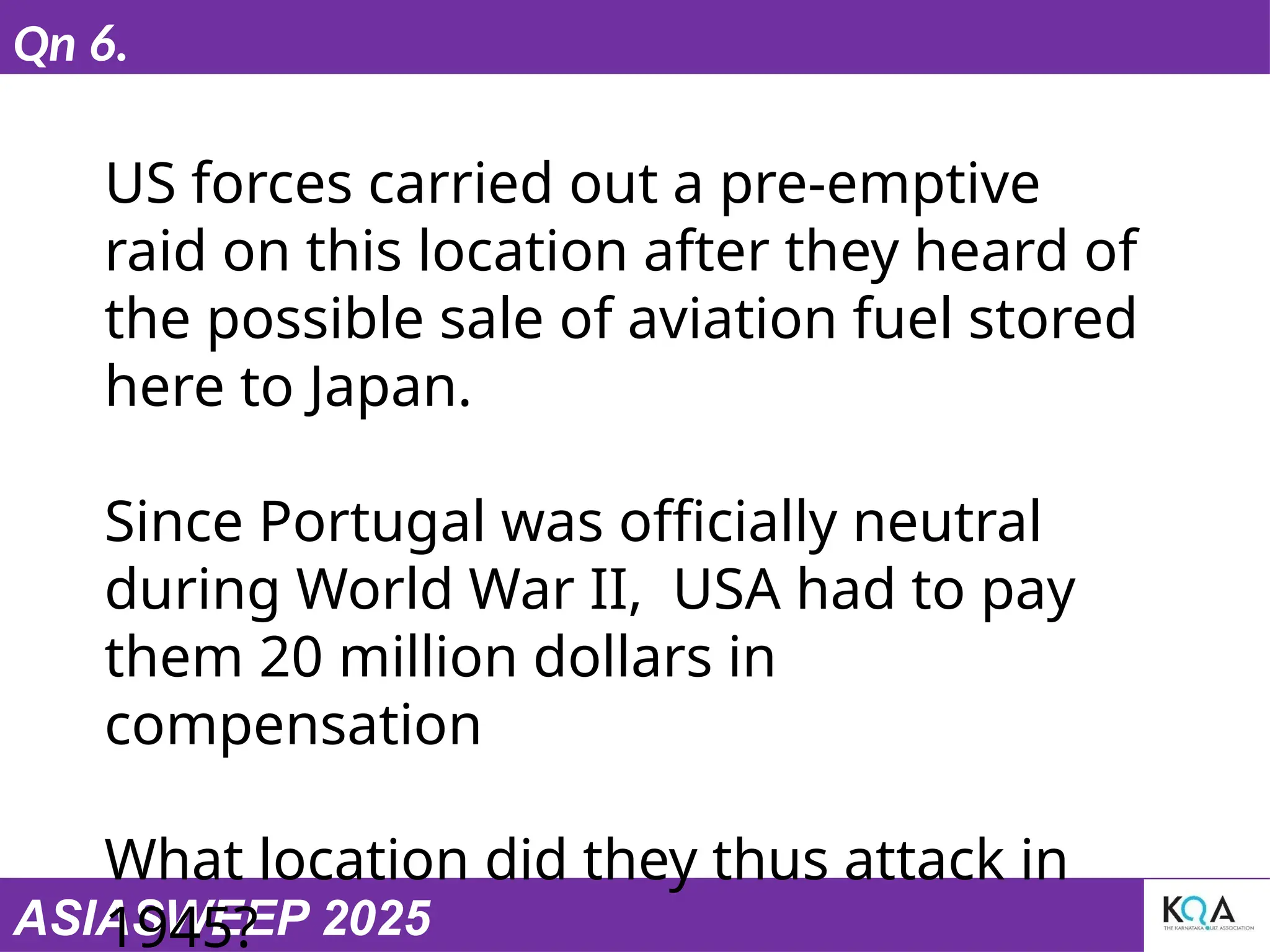ASIASWEEP 2025
Qn 6.
US forces carried out a pre-emptive
raid on this location after they heard of
the possible sale of aviation fuel stored
here to Japan.
Since Portugal was officially neutral
during World War II, USA had to pay
them 20 million dollars in
compensation
What location did they thus attack in
1945?
 