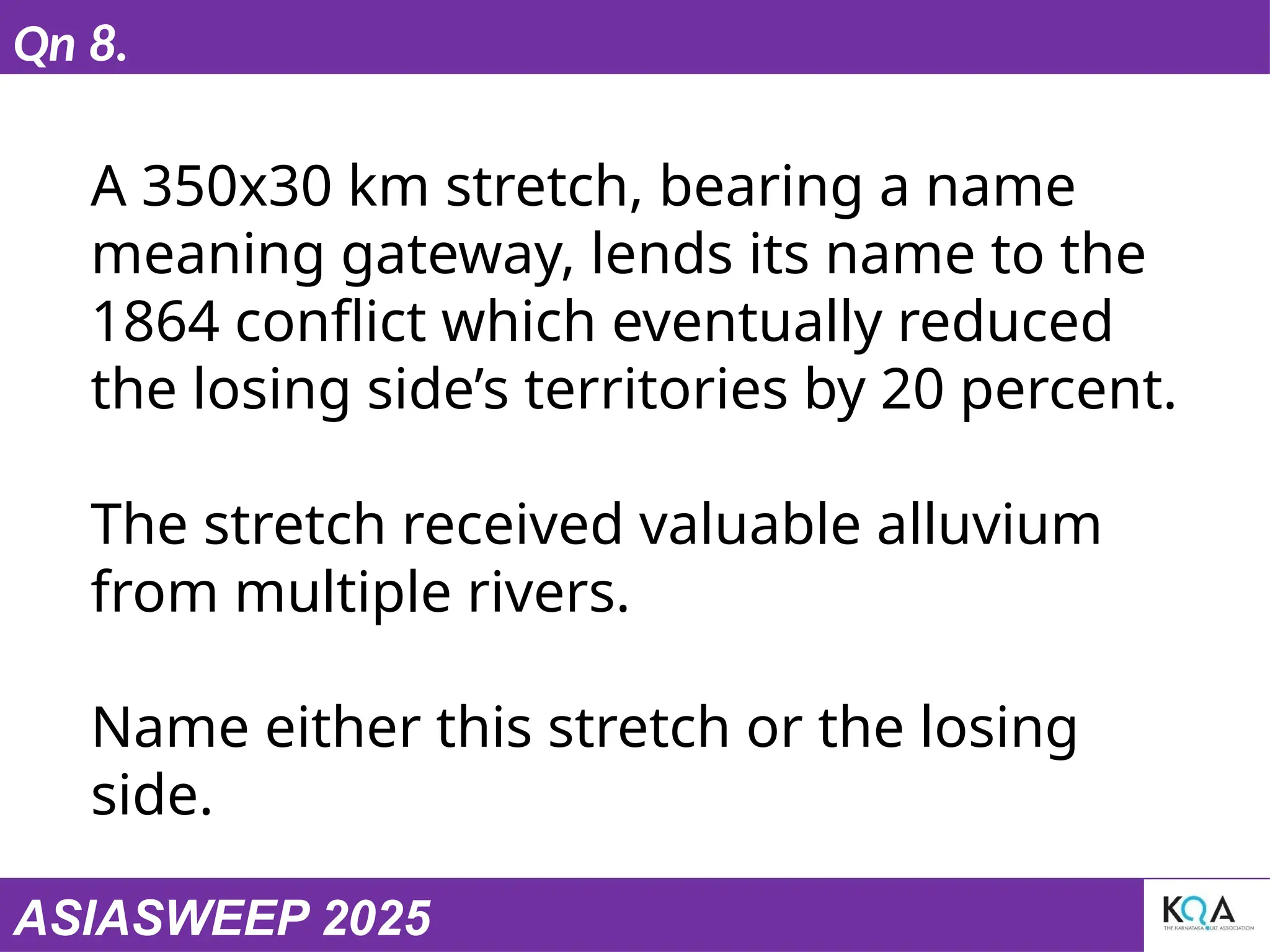 ASIASWEEP 2025
Qn 8.
A 350x30 km stretch, bearing a name
meaning gateway, lends its name to the
1864 conflict which eventually reduced
the losing side’s territories by 20 percent.
The stretch received valuable alluvium
from multiple rivers.
Name either this stretch or the losing
side.
 