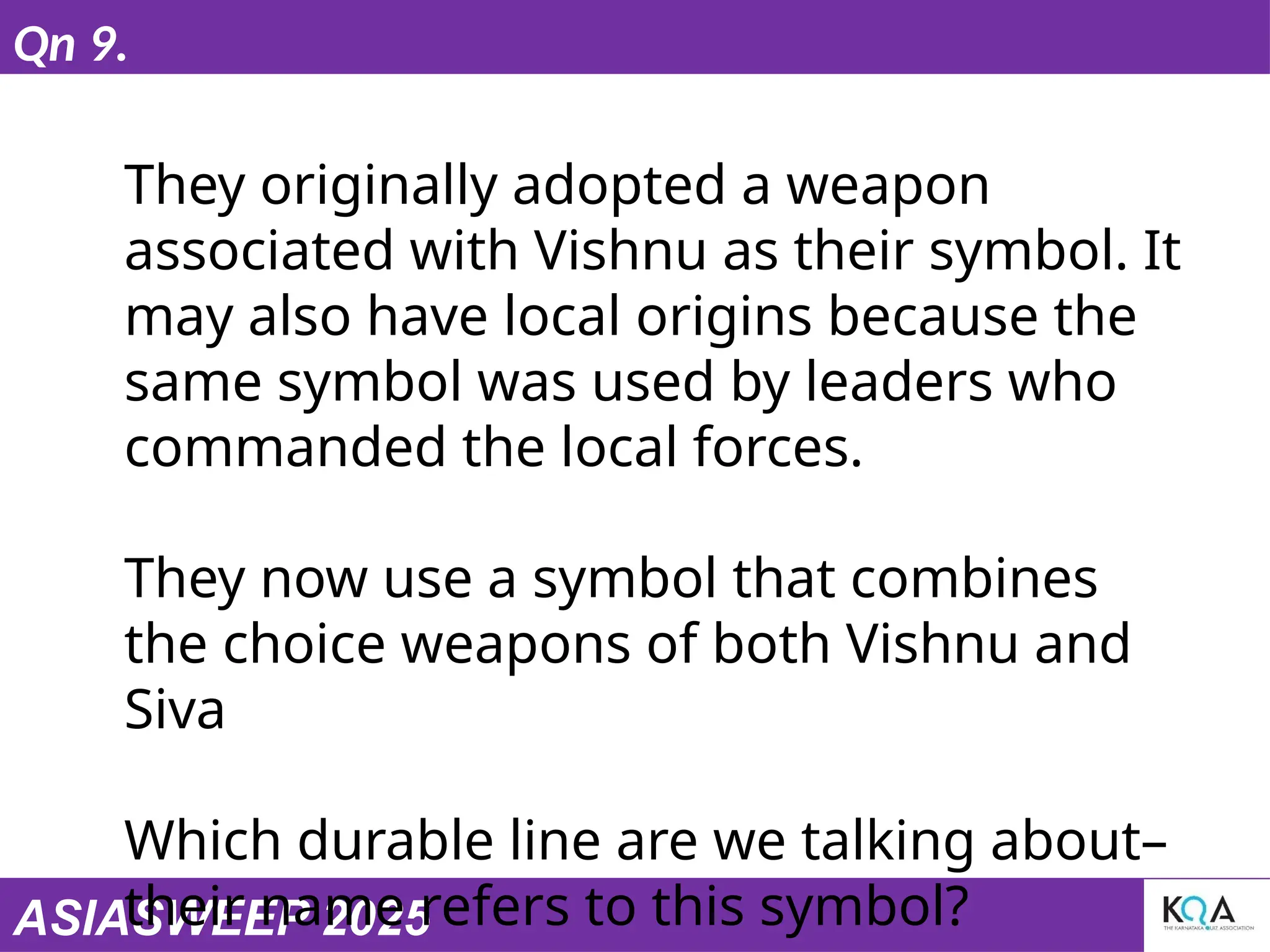 ASIASWEEP 2025
Qn 9.
They originally adopted a weapon
associated with Vishnu as their symbol. It
may also have local origins because the
same symbol was used by leaders who
commanded the local forces.
They now use a symbol that combines
the choice weapons of both Vishnu and
Siva
Which durable line are we talking about–
their name refers to this symbol?
 