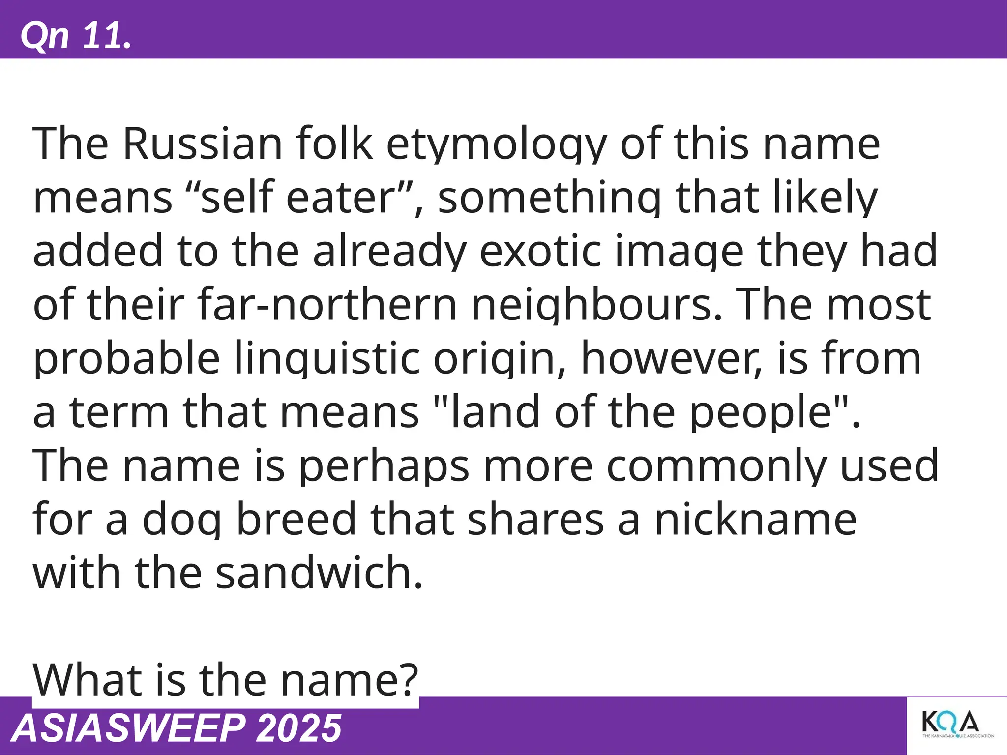 ASIASWEEP 2025
Qn 11.
The Russian folk etymology of this name
means “self eater”, something that likely
added to the already exotic image they had
of their far-northern neighbours. The most
probable linguistic origin, however, is from
a term that means "land of the people".
The name is perhaps more commonly used
for a dog breed that shares a nickname
with the sandwich.
What is the name?
 