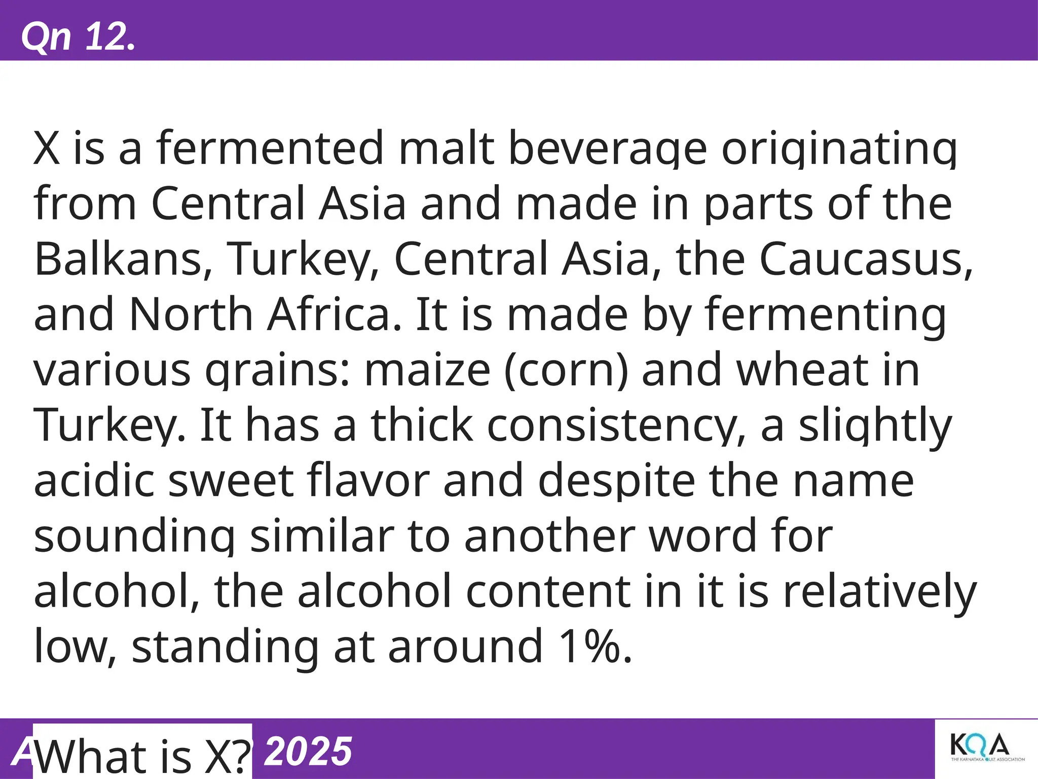 ASIASWEEP 2025
Qn 12.
X is a fermented malt beverage originating
from Central Asia and made in parts of the
Balkans, Turkey, Central Asia, the Caucasus,
and North Africa. It is made by fermenting
various grains: maize (corn) and wheat in
Turkey. It has a thick consistency, a slightly
acidic sweet flavor and despite the name
sounding similar to another word for
alcohol, the alcohol content in it is relatively
low, standing at around 1%.
What is X?
 