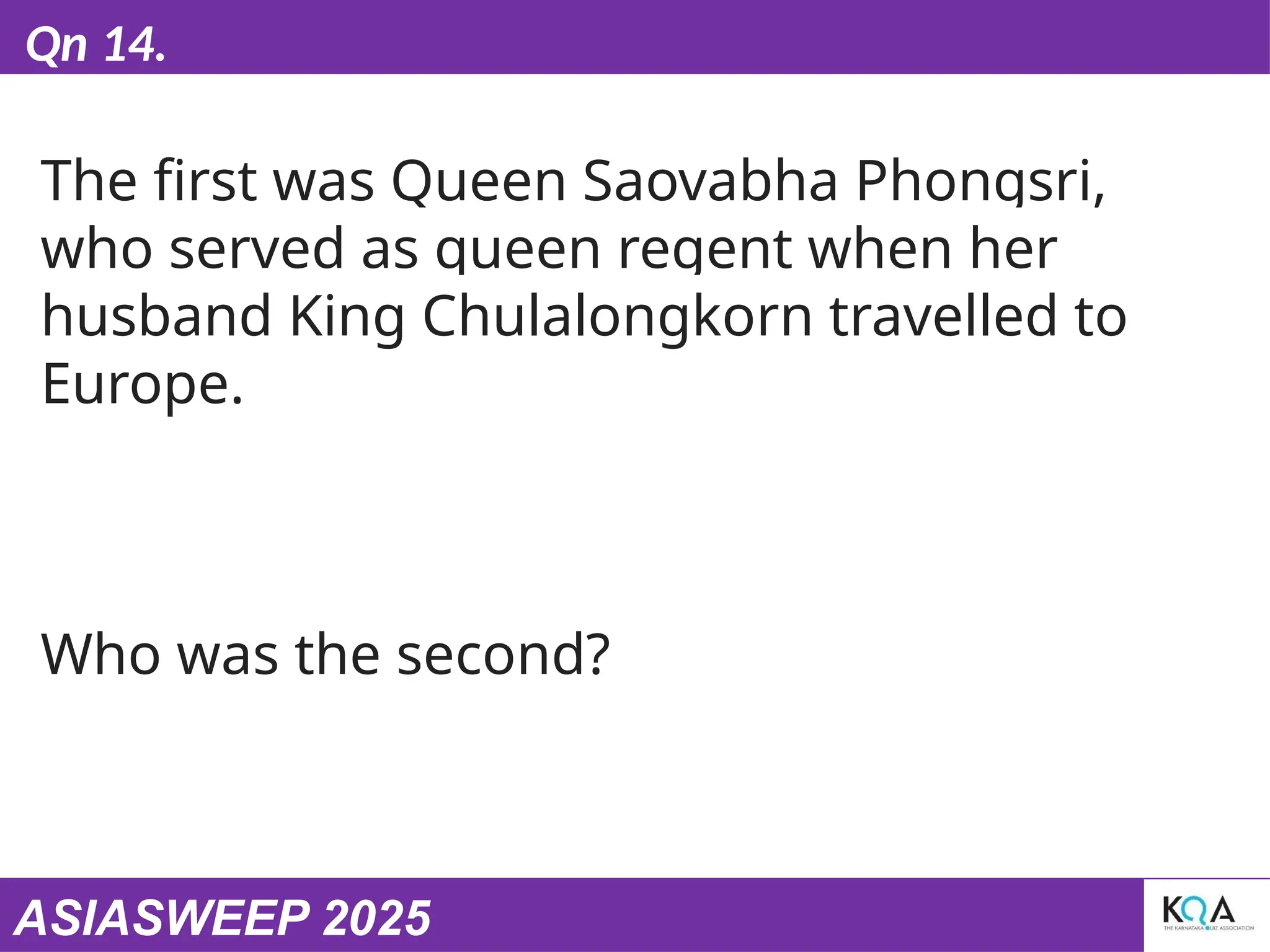 ASIASWEEP 2025
Qn 14.
The first was Queen Saovabha Phongsri,
who served as queen regent when her
husband King Chulalongkorn travelled to
Europe.
Who was the second?
 
