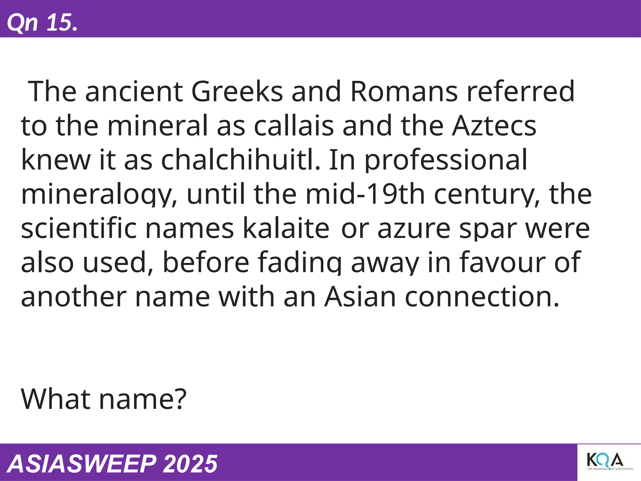 ASIASWEEP 2025
Qn 15.
The ancient Greeks and Romans referred
to the mineral as callais and the Aztecs
knew it as chalchihuitl. In professional
mineralogy, until the mid-19th century, the
scientific names kalaite or azure spar were
also used, before fading away in favour of
another name with an Asian connection.
What name?
 