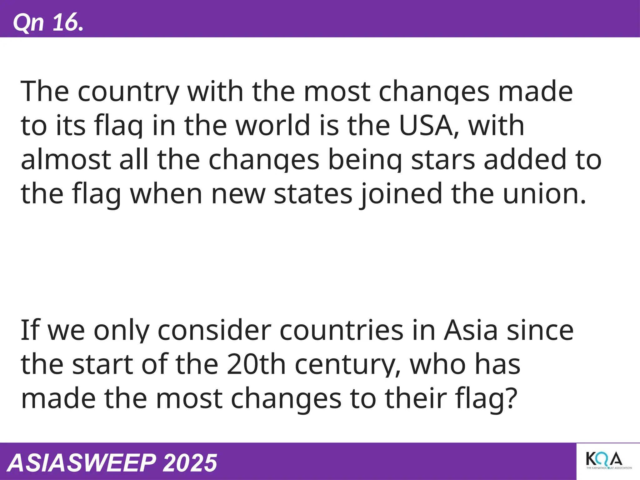 ASIASWEEP 2025
Qn 16.
The country with the most changes made
to its flag in the world is the USA, with
almost all the changes being stars added to
the flag when new states joined the union.
If we only consider countries in Asia since
the start of the 20th century, who has
made the most changes to their flag?
 