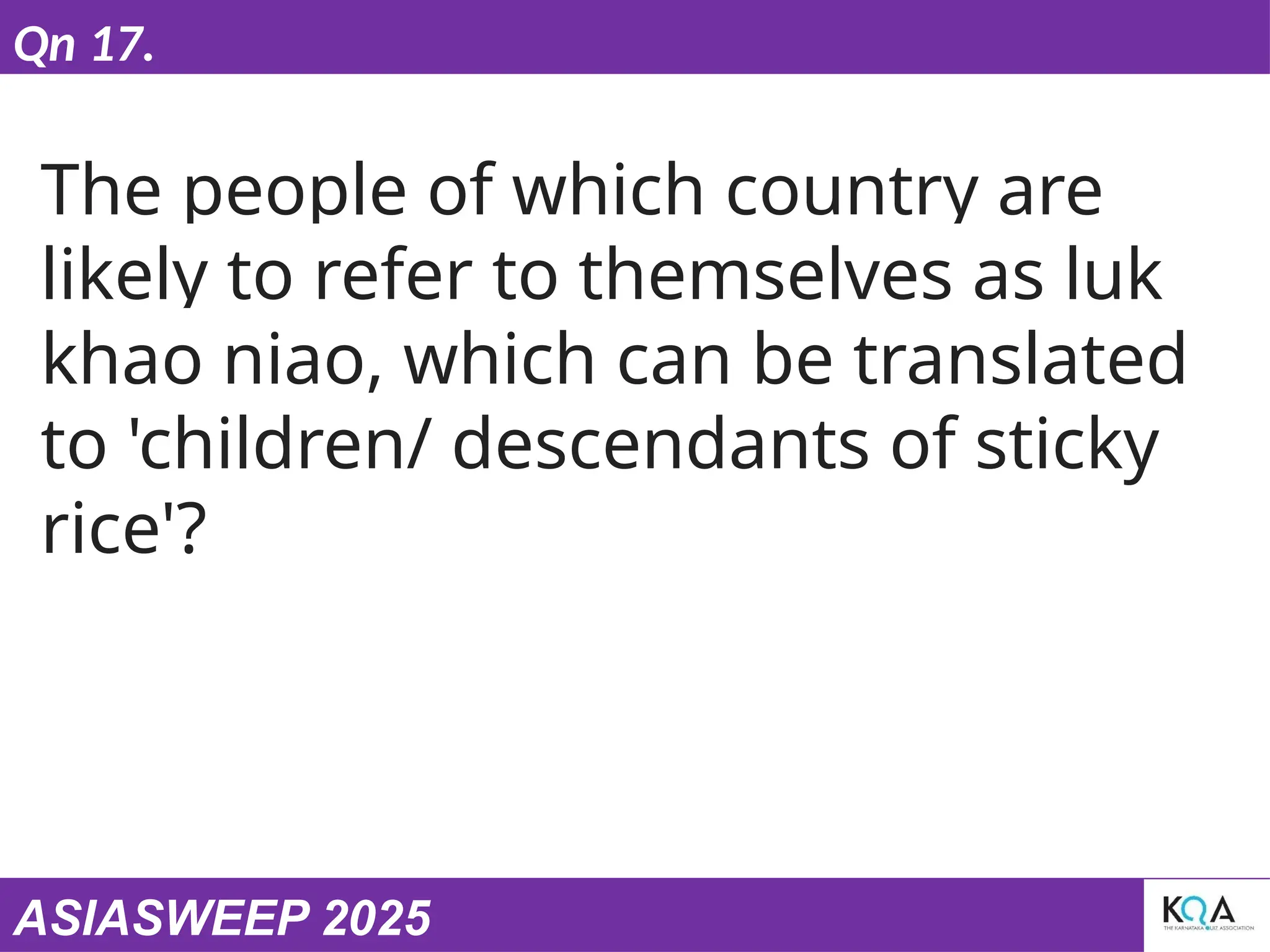 ASIASWEEP 2025
Qn 17.
The people of which country are
likely to refer to themselves as luk
khao niao, which can be translated
to 'children/ descendants of sticky
rice'?
 
