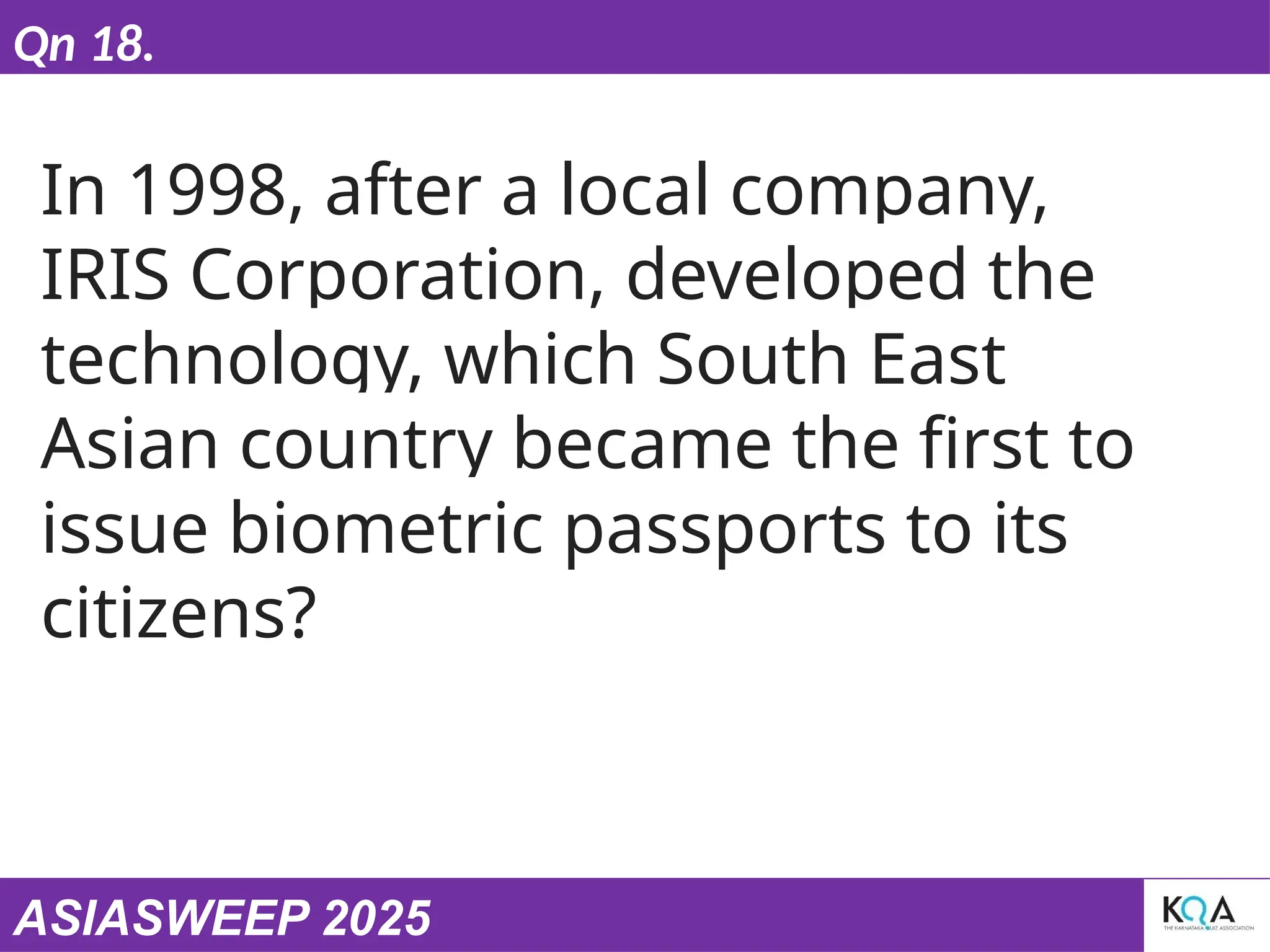 ASIASWEEP 2025
Qn 18.
In 1998, after a local company,
IRIS Corporation, developed the
technology, which South East
Asian country became the first to
issue biometric passports to its
citizens?
 