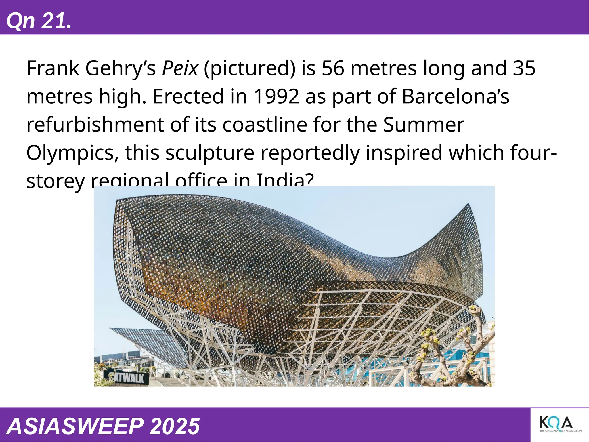 ASIASWEEP 2025
Qn 21.
Frank Gehry’s Peix (pictured) is 56 metres long and 35
metres high. Erected in 1992 as part of Barcelona’s
refurbishment of its coastline for the Summer
Olympics, this sculpture reportedly inspired which four-
storey regional office in India?
 