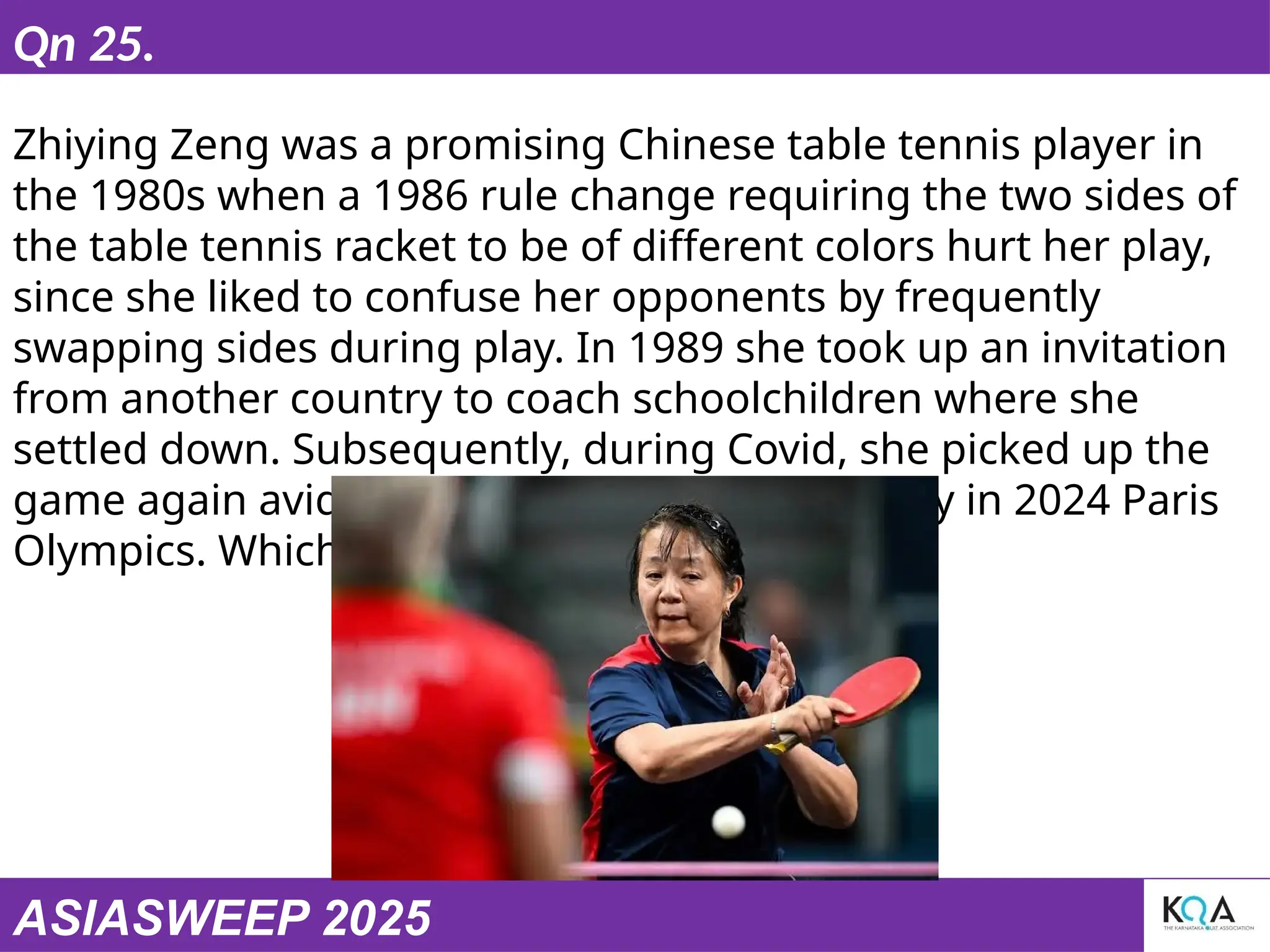 ASIASWEEP 2025
Qn 25.
Zhiying Zeng was a promising Chinese table tennis player in
the 1980s when a 1986 rule change requiring the two sides of
the table tennis racket to be of different colors hurt her play,
since she liked to confuse her opponents by frequently
swapping sides during play. In 1989 she took up an invitation
from another country to coach schoolchildren where she
settled down. Subsequently, during Covid, she picked up the
game again avidly and represented the country in 2024 Paris
Olympics. Which country ?
 