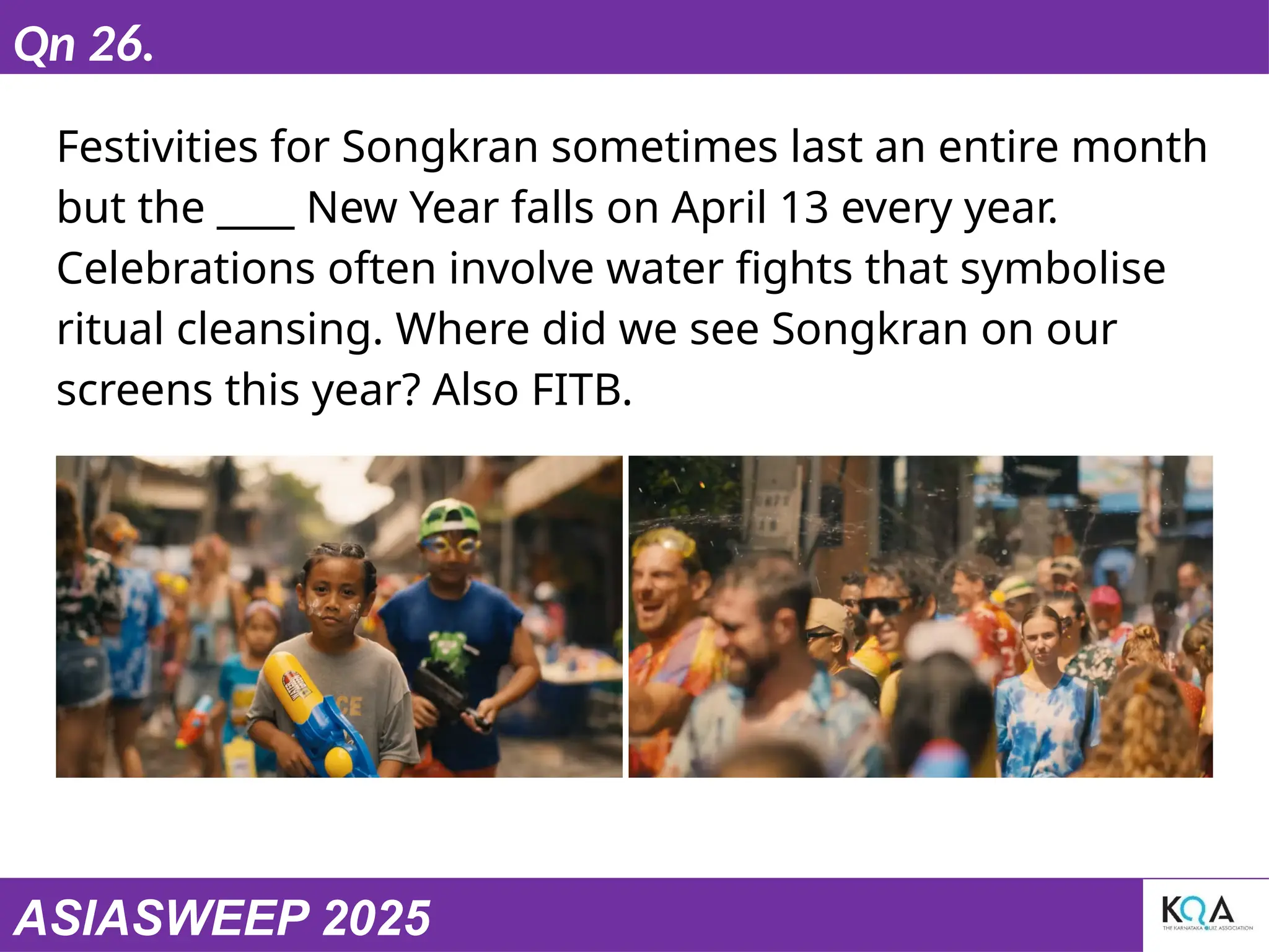 ASIASWEEP 2025
Qn 26.
Festivities for Songkran sometimes last an entire month
but the ____ New Year falls on April 13 every year.
Celebrations often involve water fights that symbolise
ritual cleansing. Where did we see Songkran on our
screens this year? Also FITB.
 