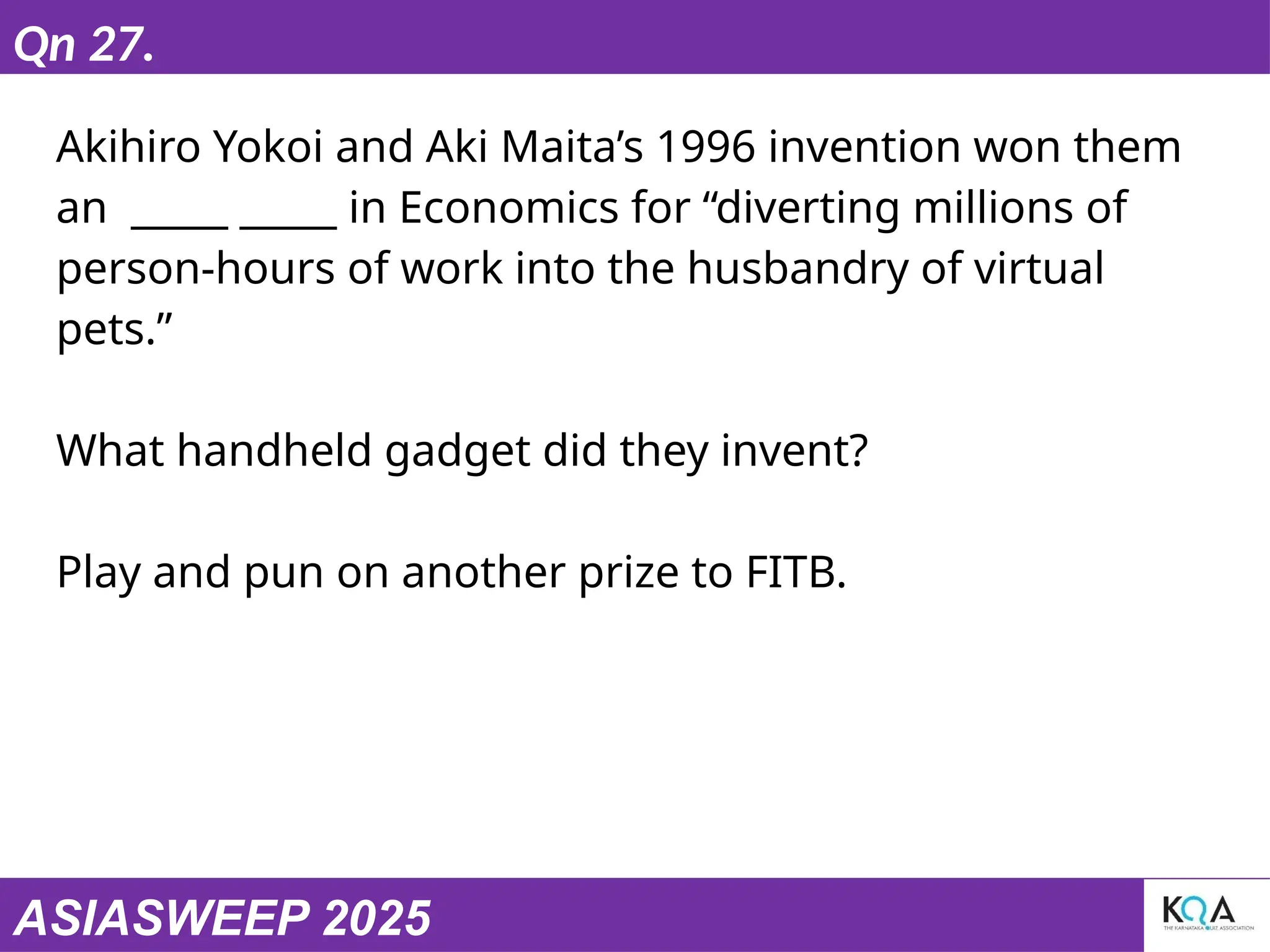ASIASWEEP 2025
Qn 27.
Akihiro Yokoi and Aki Maita’s 1996 invention won them
an _____ _____ in Economics for “diverting millions of
person-hours of work into the husbandry of virtual
pets.”
What handheld gadget did they invent?
Play and pun on another prize to FITB.
 