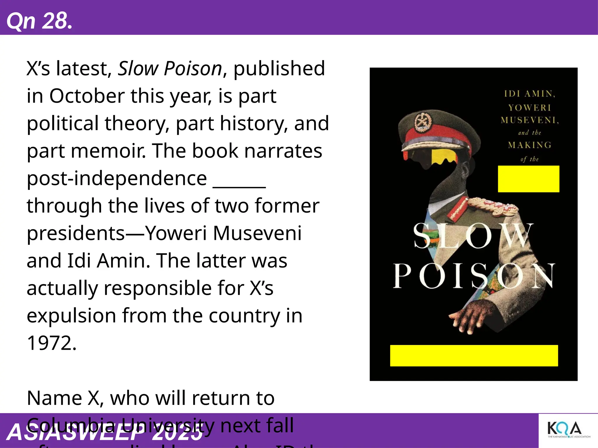 ASIASWEEP 2025
Qn 28.
X’s latest, Slow Poison, published
in October this year, is part
political theory, part history, and
part memoir. The book narrates
post-independence ______
through the lives of two former
presidents—Yoweri Museveni
and Idi Amin. The latter was
actually responsible for X’s
expulsion from the country in
1972.
Name X, who will return to
Columbia University next fall
 