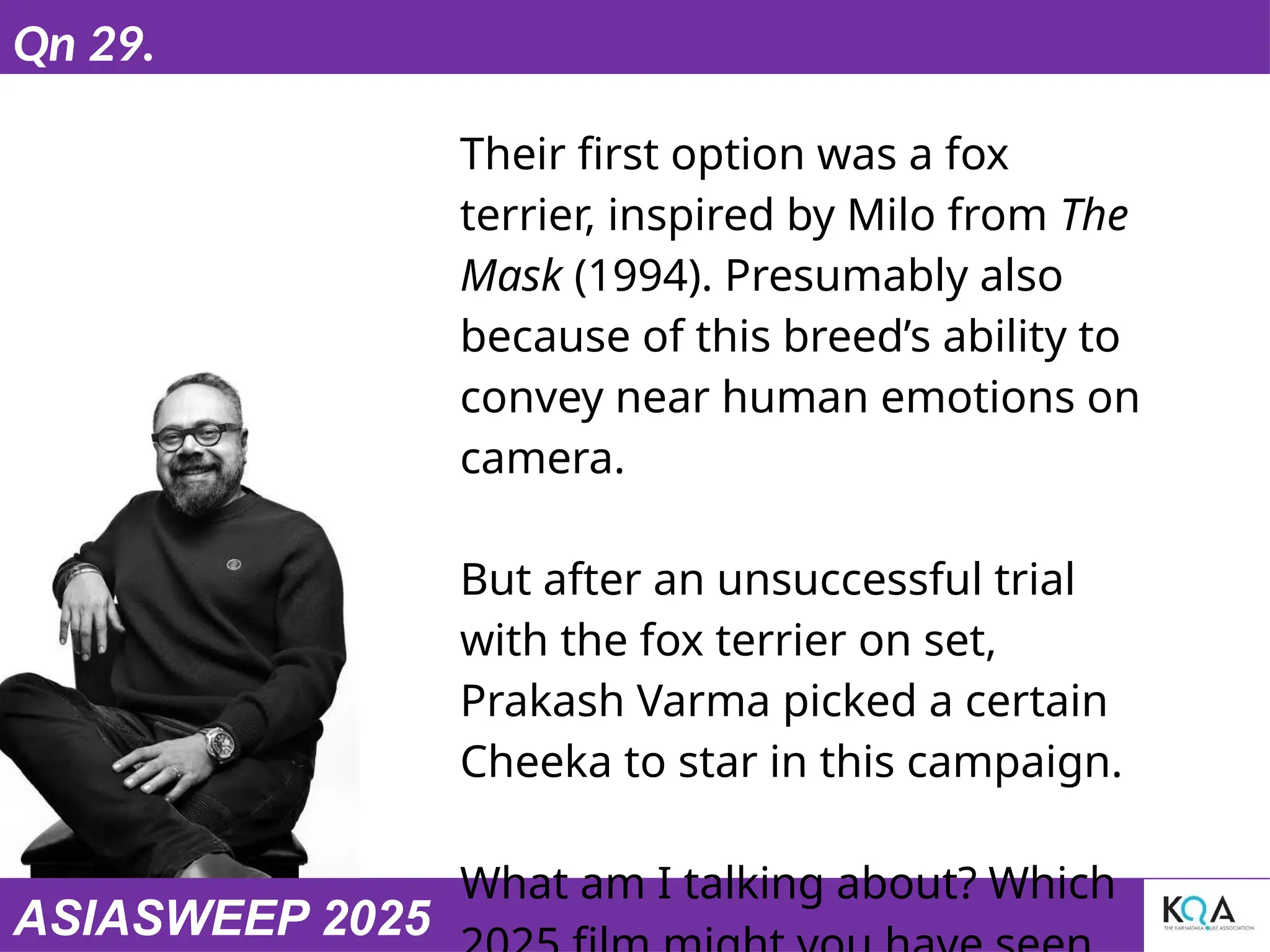 ASIASWEEP 2025
Qn 29.
Their first option was a fox
terrier, inspired by Milo from The
Mask (1994). Presumably also
because of this breed’s ability to
convey near human emotions on
camera.
But after an unsuccessful trial
with the fox terrier on set,
Prakash Varma picked a certain
Cheeka to star in this campaign.
What am I talking about? Which
 
