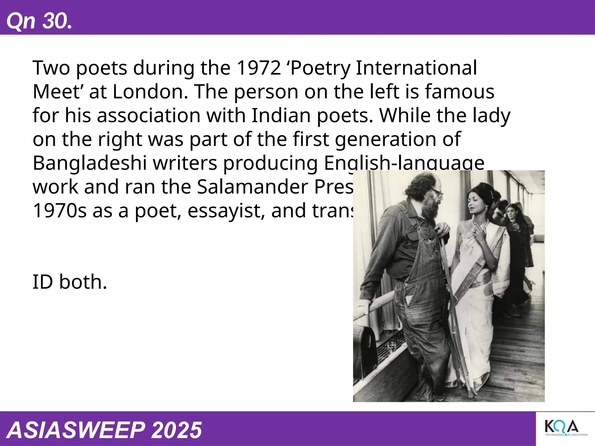 ASIASWEEP 2025
Qn 30.
Two poets during the 1972 ‘Poetry International
Meet’ at London. The person on the left is famous
for his association with Indian poets. While the lady
on the right was part of the first generation of
Bangladeshi writers producing English-language
work and ran the Salamander Press in London in the
1970s as a poet, essayist, and translator.
ID both.
 