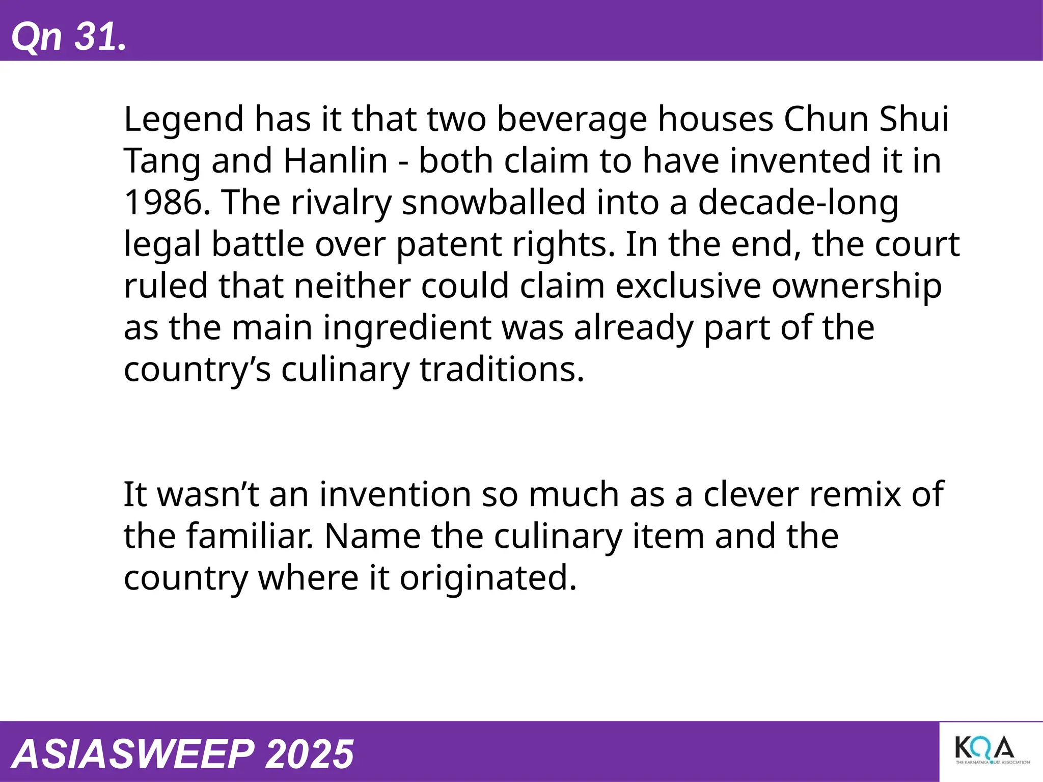 ASIASWEEP 2025
Qn 31.
Legend has it that two beverage houses Chun Shui
Tang and Hanlin - both claim to have invented it in
1986. The rivalry snowballed into a decade-long
legal battle over patent rights. In the end, the court
ruled that neither could claim exclusive ownership
as the main ingredient was already part of the
country’s culinary traditions.
It wasn’t an invention so much as a clever remix of
the familiar. Name the culinary item and the
country where it originated.
 