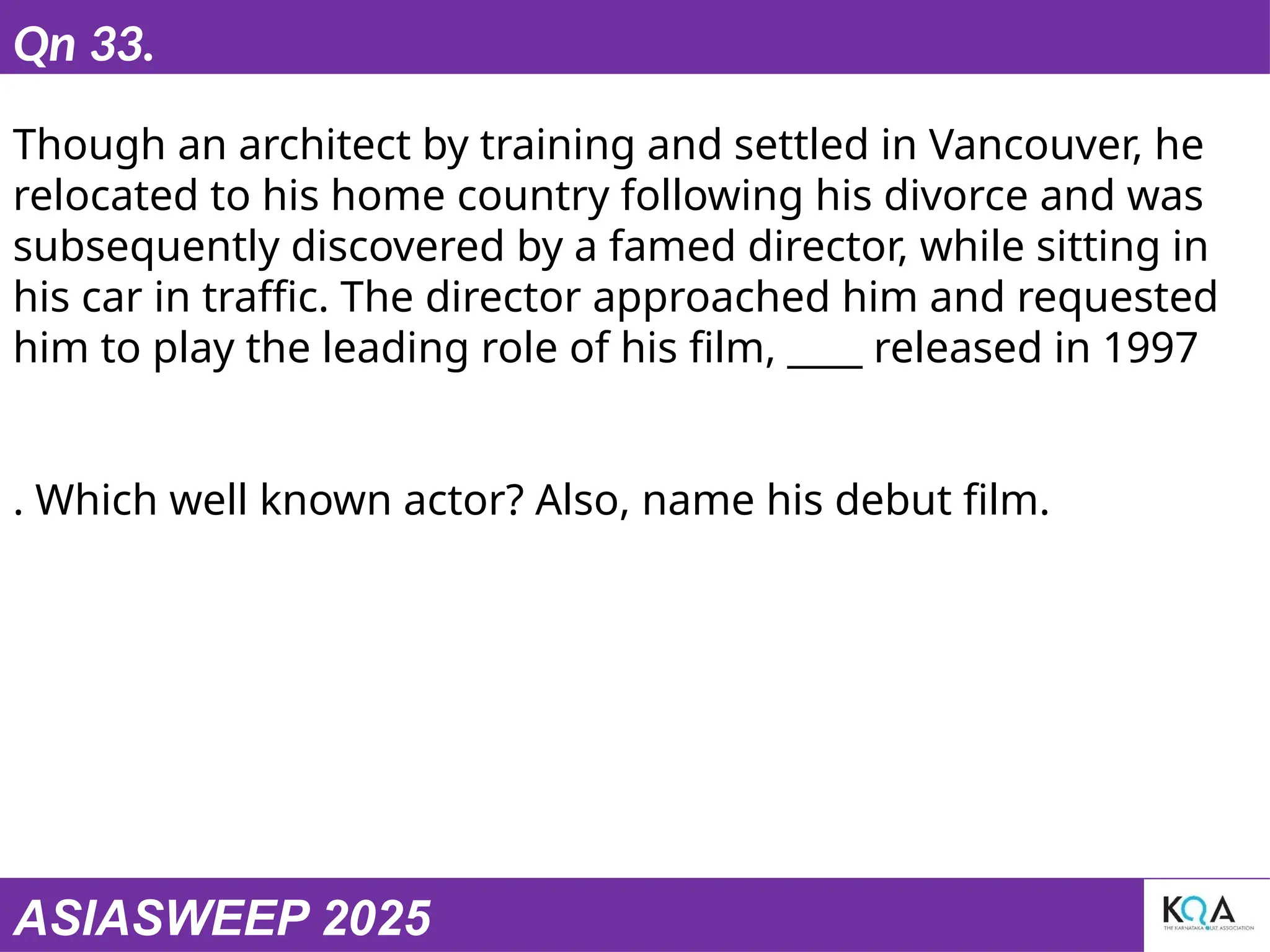 ASIASWEEP 2025
Qn 33.
Though an architect by training and settled in Vancouver, he
relocated to his home country following his divorce and was
subsequently discovered by a famed director, while sitting in
his car in traffic. The director approached him and requested
him to play the leading role of his film, ____ released in 1997
. Which well known actor? Also, name his debut film.
 