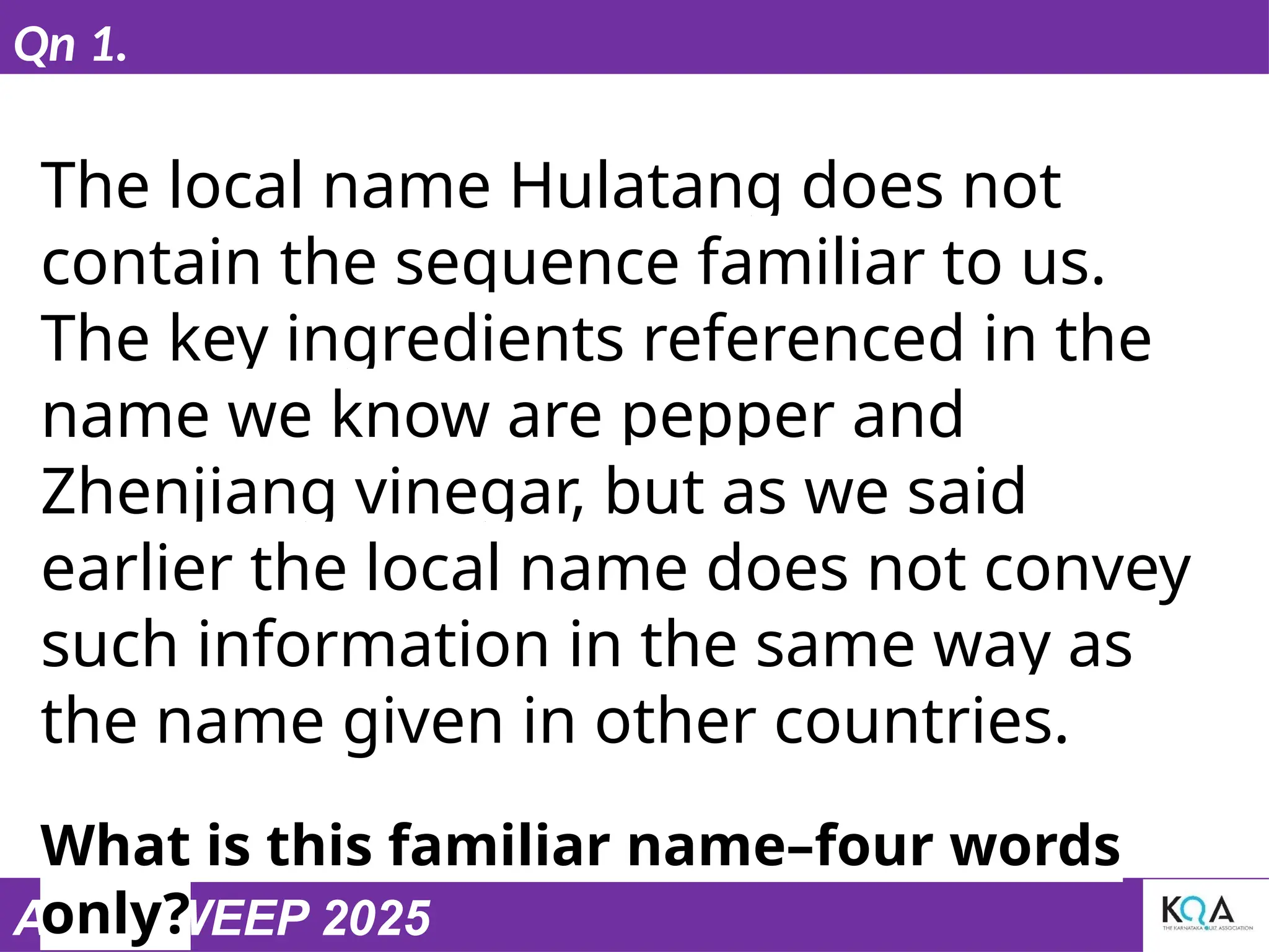 ASIASWEEP 2025
Qn 1.
The local name Hulatang does not
contain the sequence familiar to us.
The key ingredients referenced in the
name we know are pepper and
Zhenjiang vinegar, but as we said
earlier the local name does not convey
such information in the same way as
the name given in other countries.
What is this familiar name–four words
only?
 