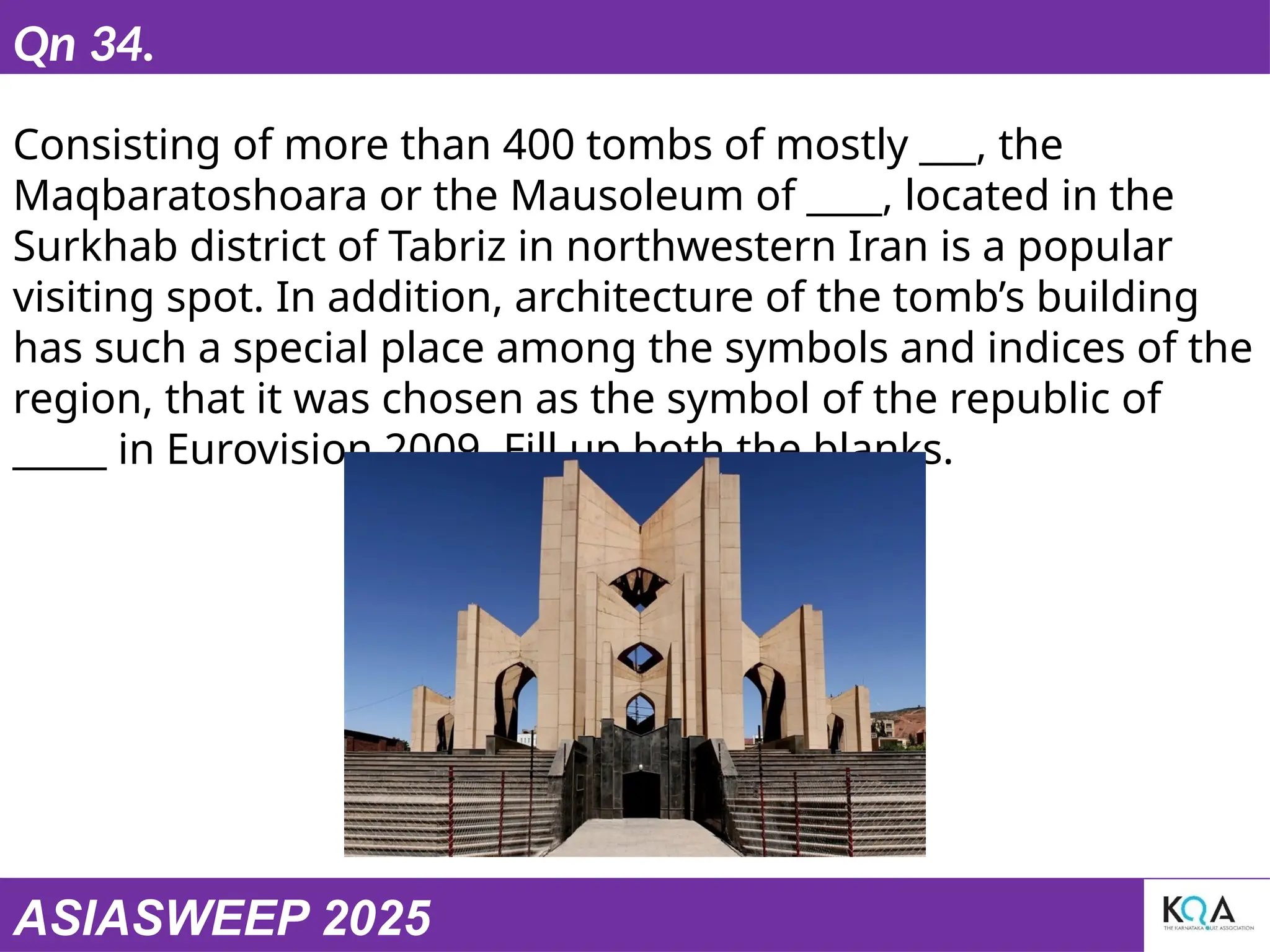 ASIASWEEP 2025
Qn 34.
Consisting of more than 400 tombs of mostly ___, the
Maqbaratoshoara or the Mausoleum of ____, located in the
Surkhab district of Tabriz in northwestern Iran is a popular
visiting spot. In addition, architecture of the tomb’s building
has such a special place among the symbols and indices of the
region, that it was chosen as the symbol of the republic of
_____ in Eurovision 2009. Fill up both the blanks.
 