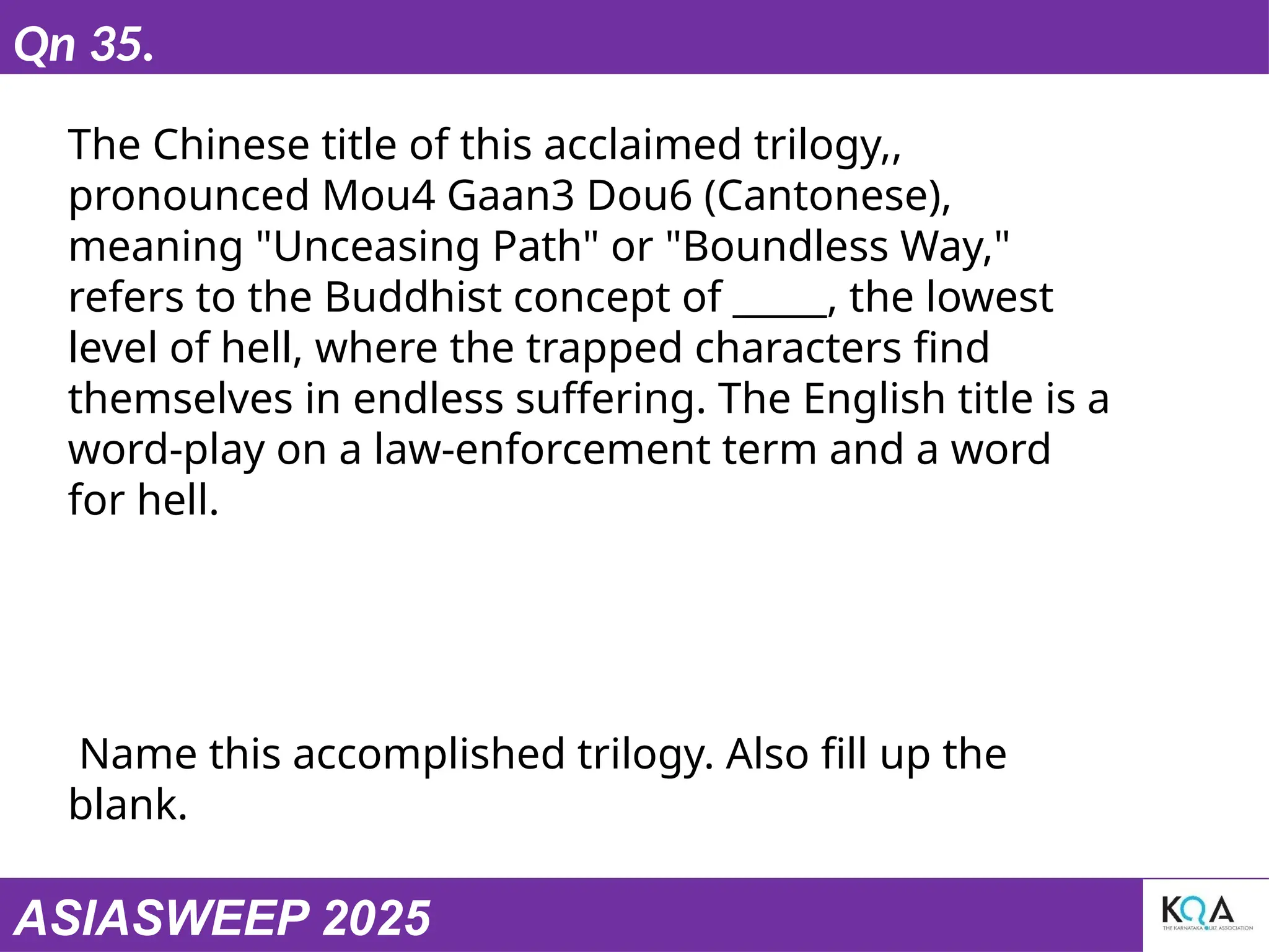 ASIASWEEP 2025
Qn 35.
The Chinese title of this acclaimed trilogy,,
pronounced Mou4 Gaan3 Dou6 (Cantonese),
meaning "Unceasing Path" or "Boundless Way,"
refers to the Buddhist concept of _____, the lowest
level of hell, where the trapped characters find
themselves in endless suffering. The English title is a
word-play on a law-enforcement term and a word
for hell.
Name this accomplished trilogy. Also fill up the
blank.
 