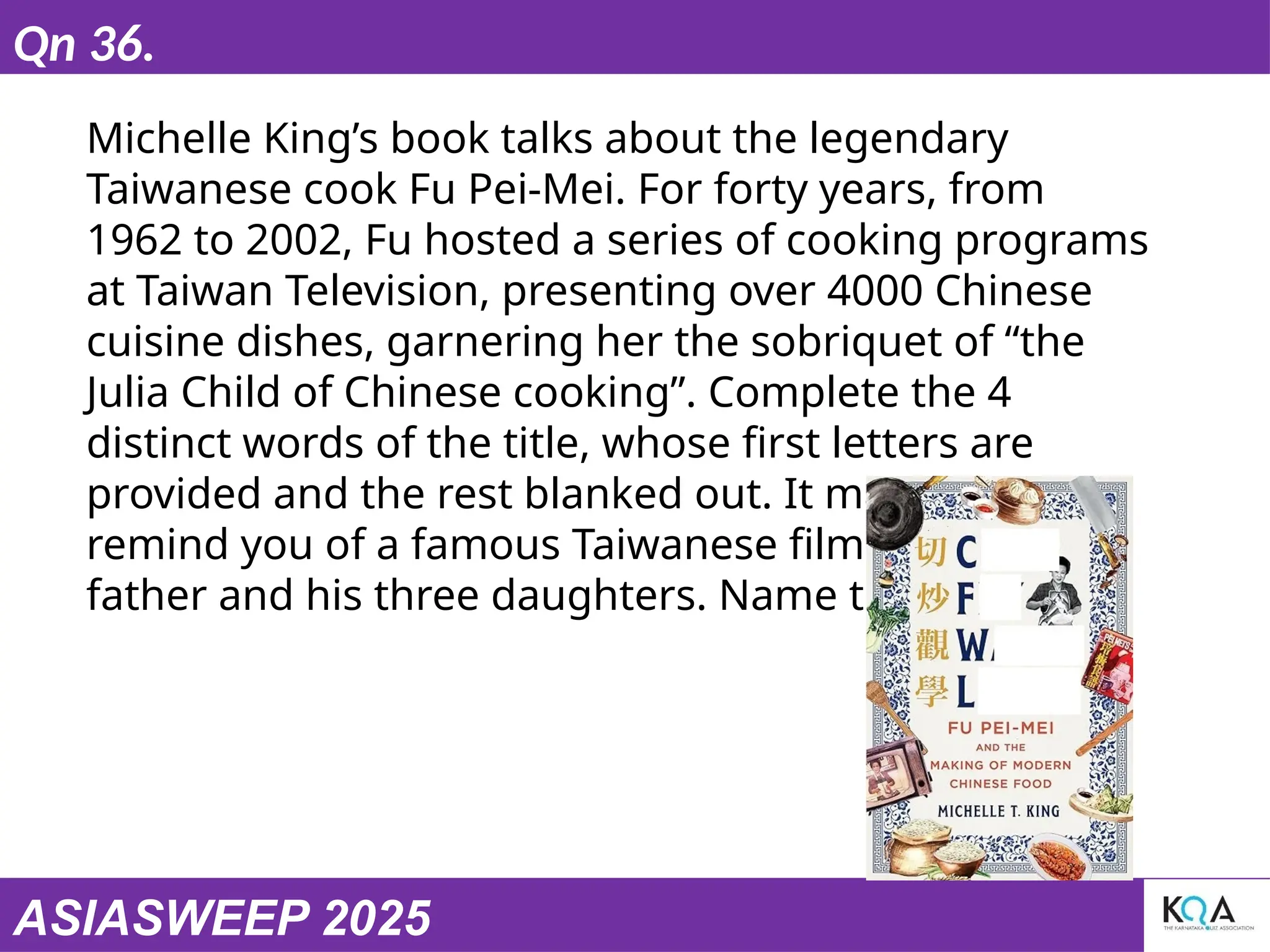 ASIASWEEP 2025
Qn 36.
Michelle King’s book talks about the legendary
Taiwanese cook Fu Pei-Mei. For forty years, from
1962 to 2002, Fu hosted a series of cooking programs
at Taiwan Television, presenting over 4000 Chinese
cuisine dishes, garnering her the sobriquet of “the
Julia Child of Chinese cooking”. Complete the 4
distinct words of the title, whose first letters are
provided and the rest blanked out. It may also
remind you of a famous Taiwanese film on a chef
father and his three daughters. Name the film.
 