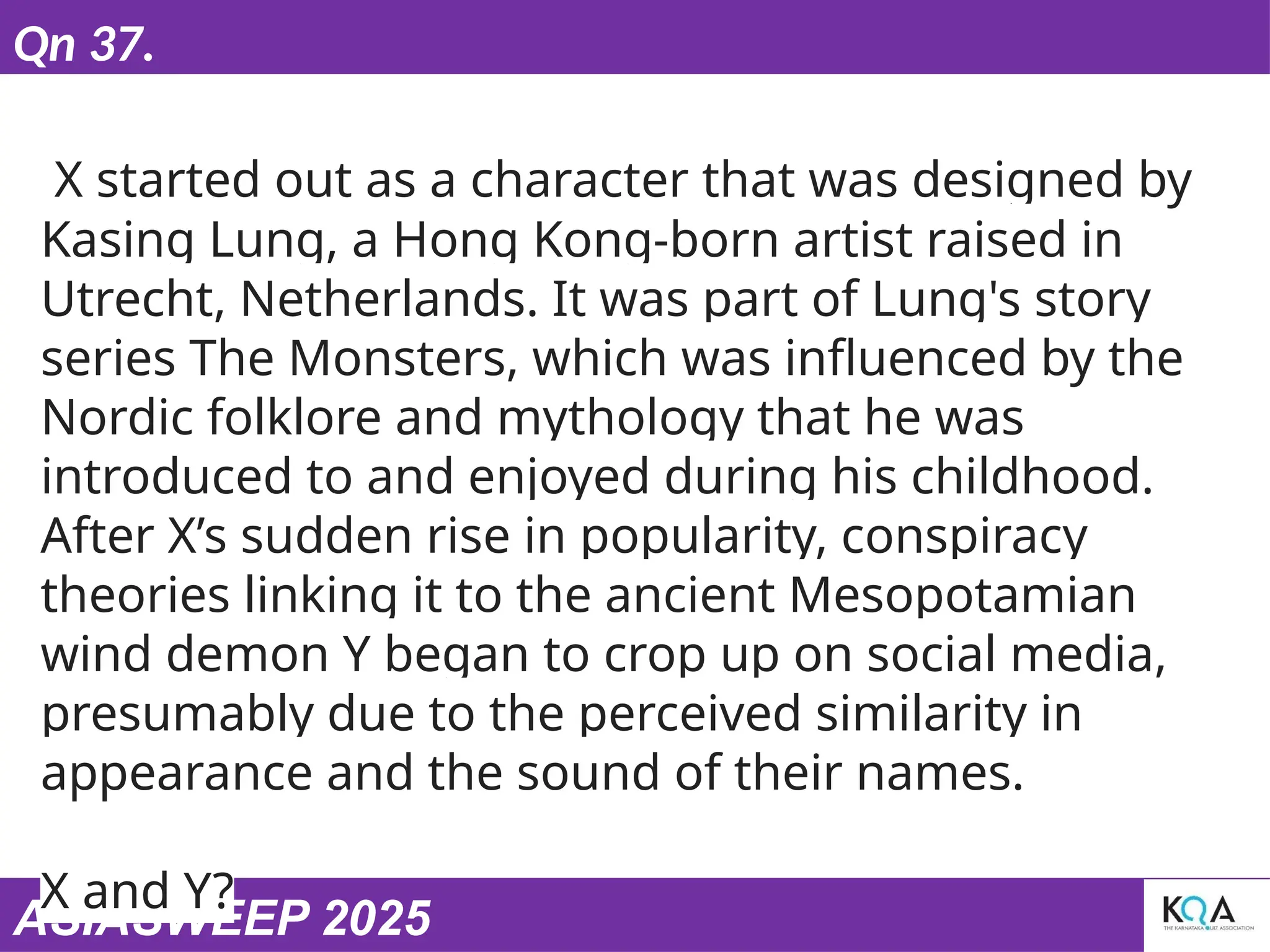 ASIASWEEP 2025
Qn 37.
X started out as a character that was designed by
Kasing Lung, a Hong Kong-born artist raised in
Utrecht, Netherlands. It was part of Lung's story
series The Monsters, which was influenced by the
Nordic folklore and mythology that he was
introduced to and enjoyed during his childhood.
After X’s sudden rise in popularity, conspiracy
theories linking it to the ancient Mesopotamian
wind demon Y began to crop up on social media,
presumably due to the perceived similarity in
appearance and the sound of their names.
X and Y?
 