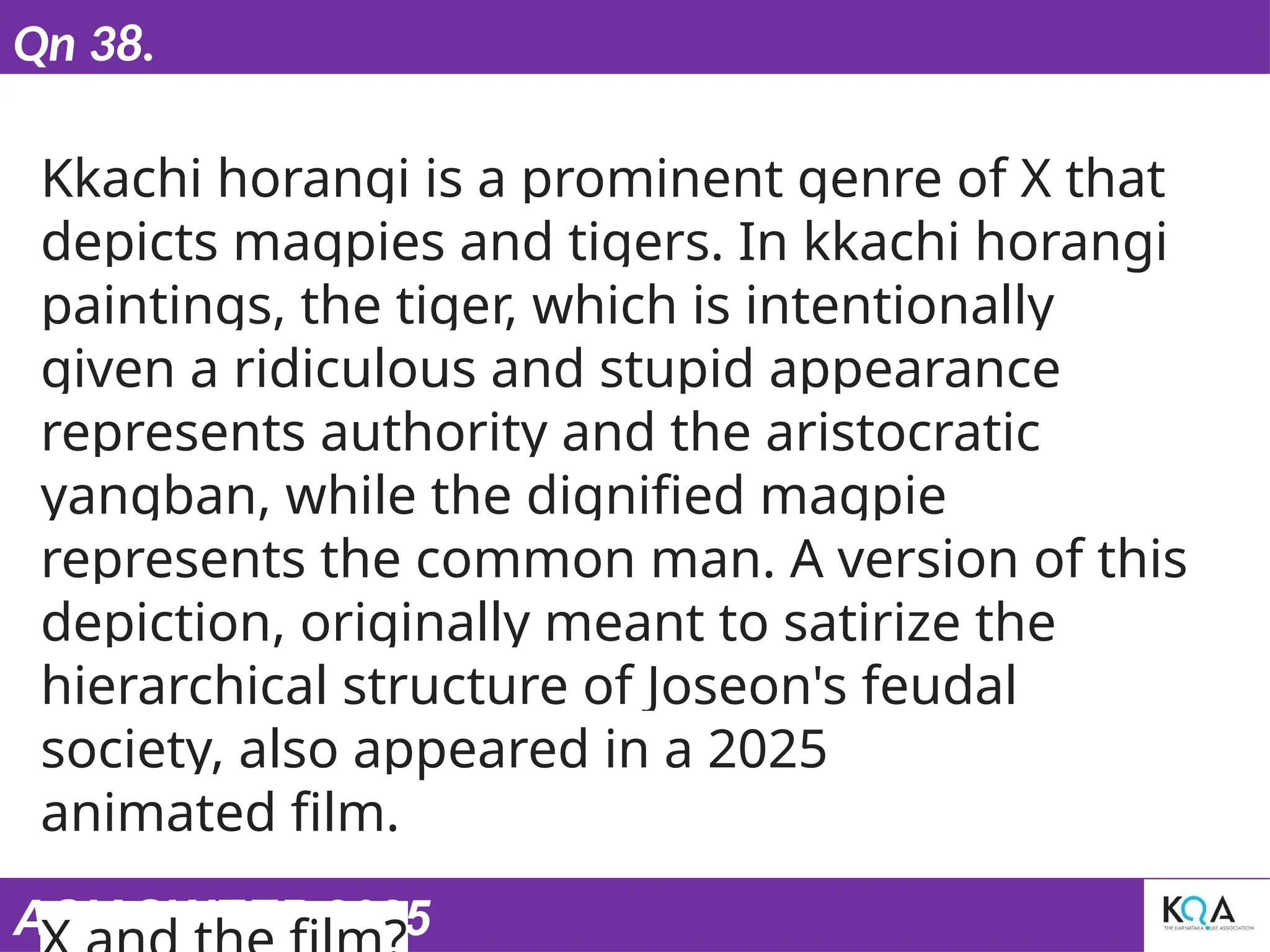 ASIASWEEP 2025
Qn 38.
Kkachi horangi is a prominent genre of X that
depicts magpies and tigers. In kkachi horangi
paintings, the tiger, which is intentionally
given a ridiculous and stupid appearance
represents authority and the aristocratic
yangban, while the dignified magpie
represents the common man. A version of this
depiction, originally meant to satirize the
hierarchical structure of Joseon's feudal
society, also appeared in a 2025
animated film.
 
