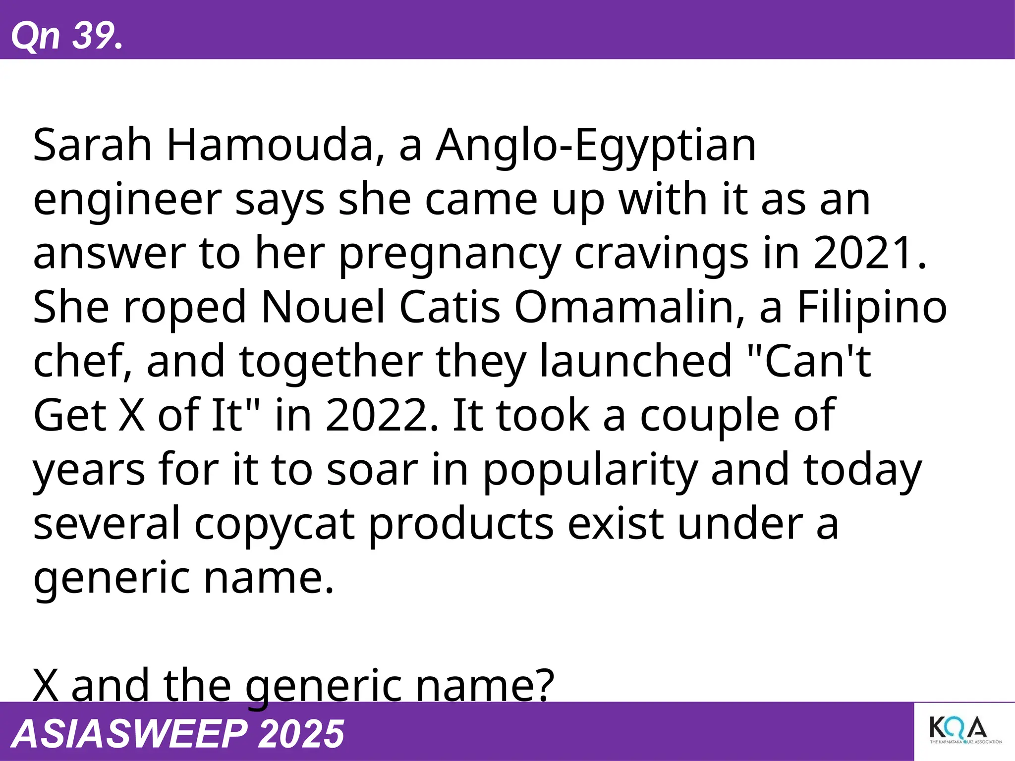 ASIASWEEP 2025
Qn 39.
Sarah Hamouda, a Anglo-Egyptian
engineer says she came up with it as an
answer to her pregnancy cravings in 2021.
She roped Nouel Catis Omamalin, a Filipino
chef, and together they launched "Can't
Get X of It" in 2022. It took a couple of
years for it to soar in popularity and today
several copycat products exist under a
generic name.
X and the generic name?
 