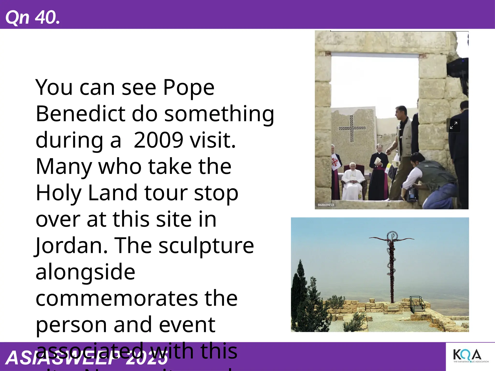 ASIASWEEP 2025
Qn 40.
You can see Pope
Benedict do something
during a 2009 visit.
Many who take the
Holy Land tour stop
over at this site in
Jordan. The sculpture
alongside
commemorates the
person and event
associated with this
 