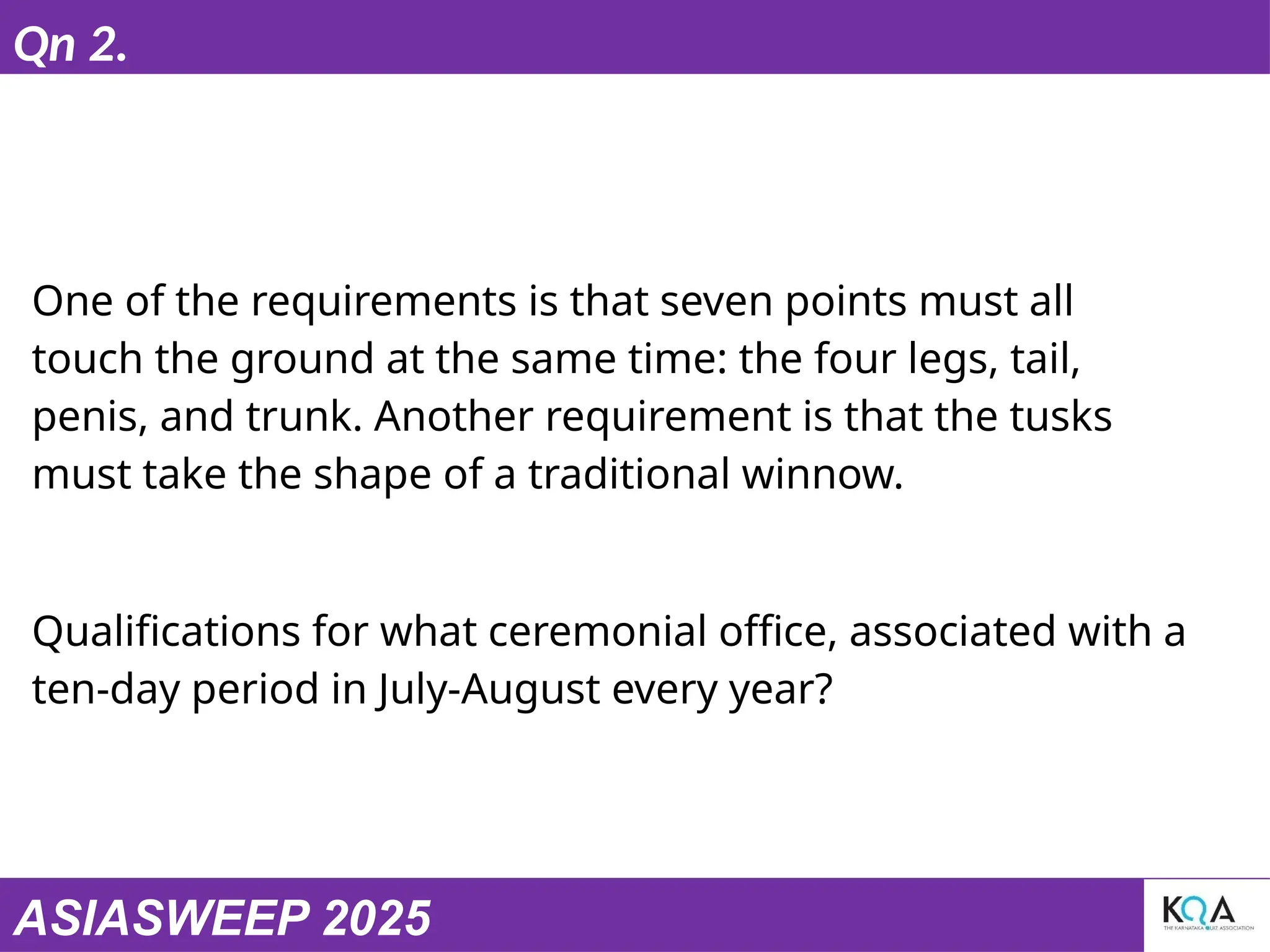 ASIASWEEP 2025
Qn 2.
One of the requirements is that seven points must all
touch the ground at the same time: the four legs, tail,
penis, and trunk. Another requirement is that the tusks
must take the shape of a traditional winnow.
Qualifications for what ceremonial office, associated with a
ten-day period in July-August every year?
 