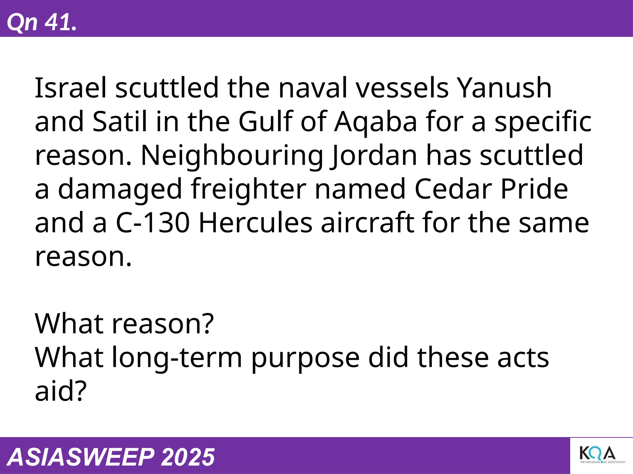 ASIASWEEP 2025
Qn 41.
Israel scuttled the naval vessels Yanush
and Satil in the Gulf of Aqaba for a specific
reason. Neighbouring Jordan has scuttled
a damaged freighter named Cedar Pride
and a C-130 Hercules aircraft for the same
reason.
What reason?
What long-term purpose did these acts
aid?
 