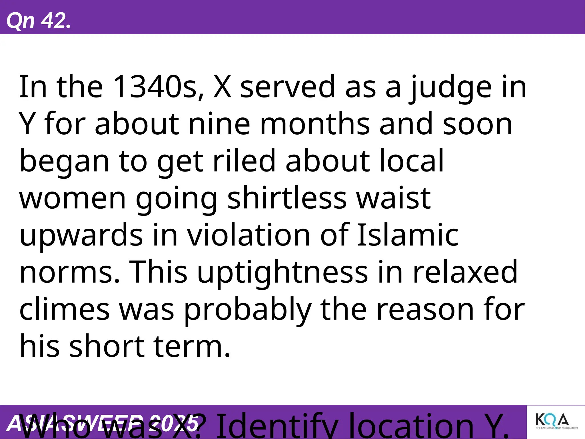 ASIASWEEP 2025
Qn 42.
In the 1340s, X served as a judge in
Y for about nine months and soon
began to get riled about local
women going shirtless waist
upwards in violation of Islamic
norms. This uptightness in relaxed
climes was probably the reason for
his short term.
Who was X? Identify location Y.
 