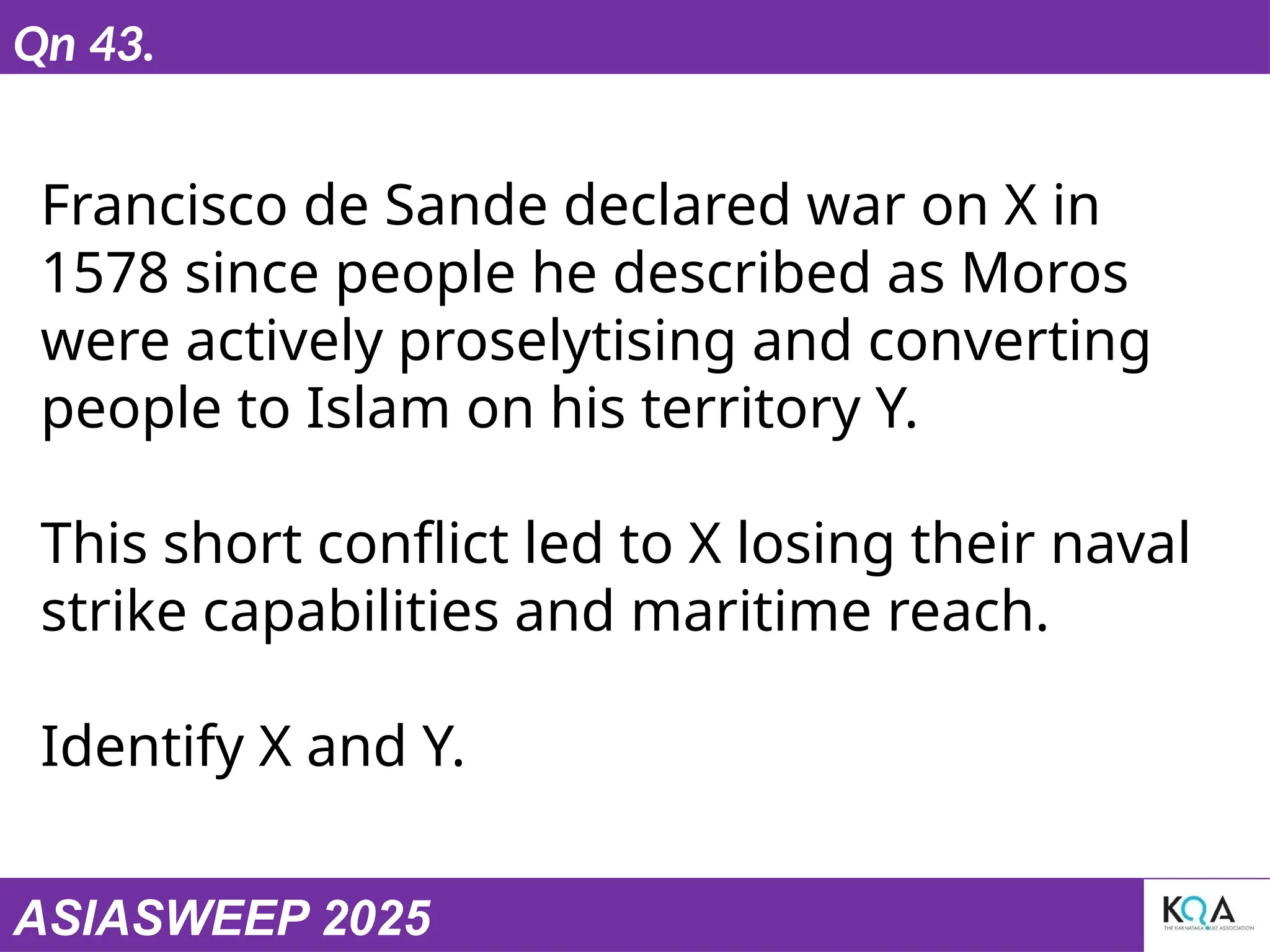 ASIASWEEP 2025
Qn 43.
Francisco de Sande declared war on X in
1578 since people he described as Moros
were actively proselytising and converting
people to Islam on his territory Y.
This short conflict led to X losing their naval
strike capabilities and maritime reach.
Identify X and Y.
 