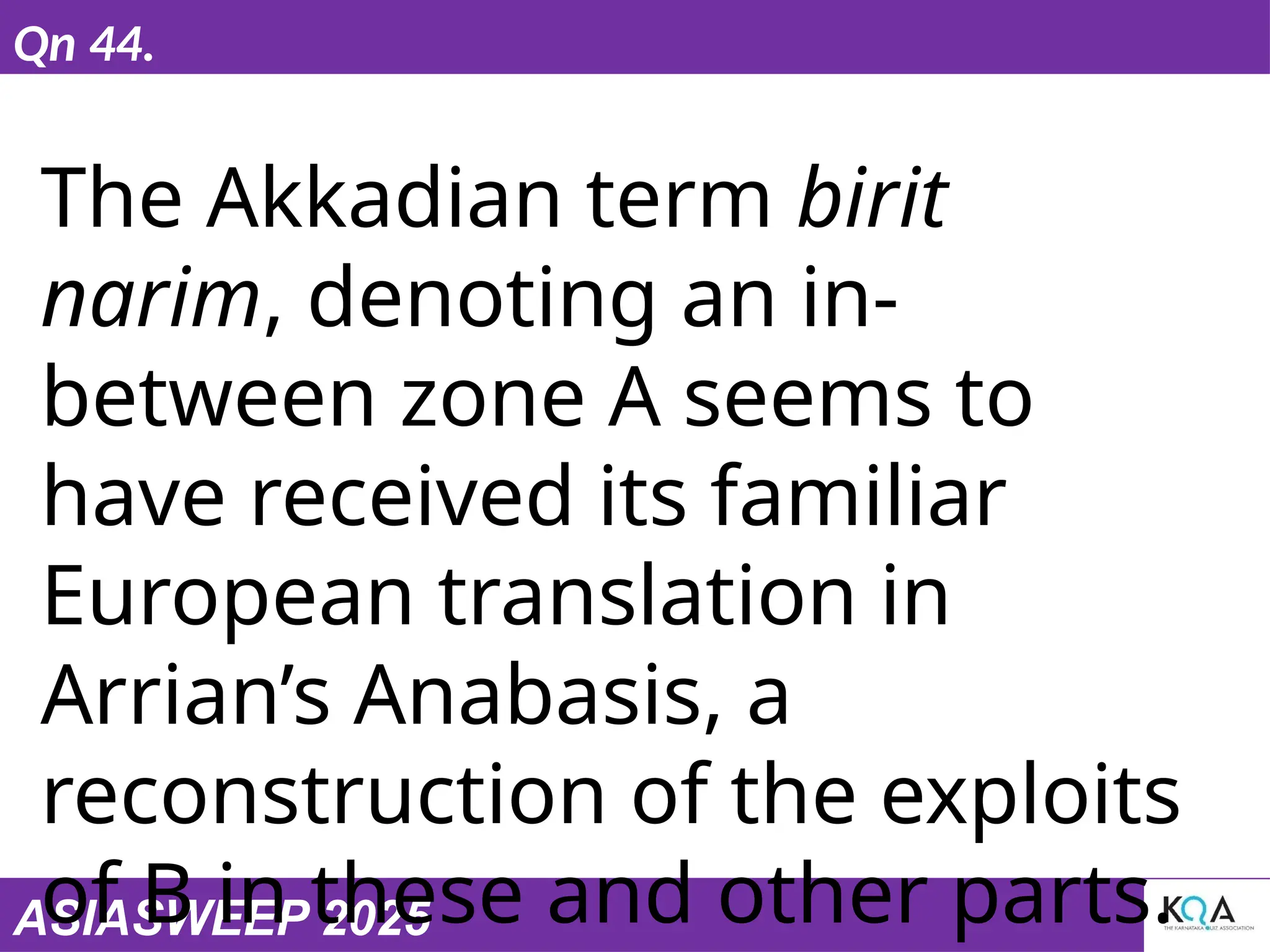 ASIASWEEP 2025
Qn 44.
The Akkadian term birit
narim, denoting an in-
between zone A seems to
have received its familiar
European translation in
Arrian’s Anabasis, a
reconstruction of the exploits
of B in these and other parts.
 