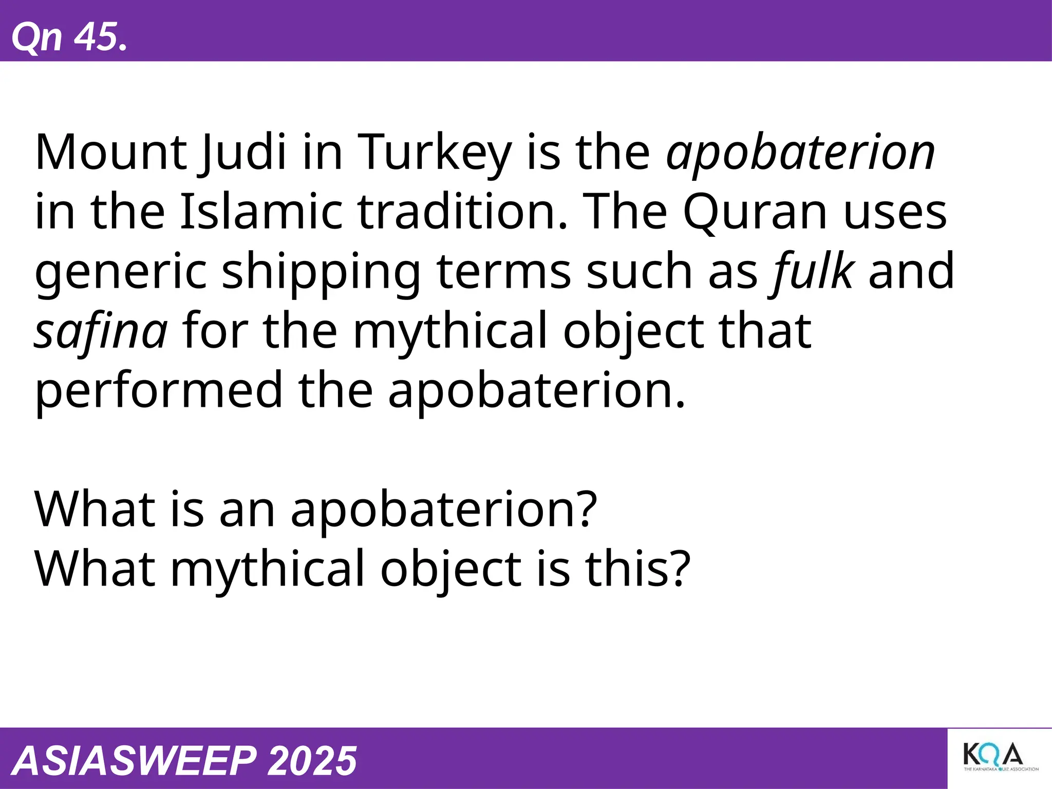 ASIASWEEP 2025
Qn 45.
Mount Judi in Turkey is the apobaterion
in the Islamic tradition. The Quran uses
generic shipping terms such as fulk and
safina for the mythical object that
performed the apobaterion.
What is an apobaterion?
What mythical object is this?
 